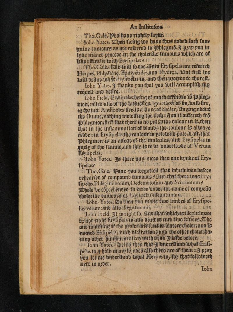 Tho, Gale. Wott haue viahfly layne. ° pe dond John Yates, Ghentettg we bane thus ended ftuch fane quine Camours as arereferred Co {shleqind, F pray pou ts Ipke nianer peocede-in the cholerike tumours twhich-are of Like affinitic with Evyfipelas? &amp; f! Se Se UT ho.Galec@ae will (6 noe. Ginto Evy fipelas ave referred Herpes, Phiyatene, Epitiy Aidesand Hydroa, But firlk te Will vefine whAeEryhpelas is, and Mempzocede to the reff. Iohn Yates, ¥ thanke pou that you tutll accompltth my fequetl and defire, es I se Tohn Field sEnyfipelas betng of math aftinitie Wo yblegs itoljcalled allo of the latineltes, lenis Geer bf- Be, wild fire, oy Saint. Anthonies fire,is a higect cholery faying about the Chinne, nothing moleting the flew-and tt biffereth fro Phleamons fi Fthat thereis ho pullattae dolour uit, then: that in tbe inflammation of bloud,the-coulour ts altvape redder in Eryfipelas,thetouloarts pelowwity pale. Latt, that Phleqamon'is aniaffecte of the’ mulcules;-aitd Exyfipelas ts al of the fkinuic,and thists tobe dnoerlwde of Veram Etyfipelas, ‘pee UR BHMES BiG piper heresy pe as Yates, 4s there any: moze then one kpnoe.of: Erys fipelas? - G65 HOF JF ,233 “Tho, Gale, Paue pou forgotter’ that tobteh tvashefo2e rebearted of compound fumotirs 2 And that there tuas.Lry- fipelas, Phiecitonofum,Oedematofum,and Scurhofum 2 BHhete be chpiehenved in deve vider the nameof compoiiy ebolerike tuto 02 EryfipelasiMegittimam. 920) 9.0 2st. “John: Yates, Se then pou natie'tivo-kindes of Erylipe- lag-verum:and alfo illegittmtiis2 oc § HMNISE glo cap John Field. $¢ tg righf lo. And thatitwidyisillegittinrate Gihot tighPEtylipcla ia Atte alith oD Mnto two tinves.Zhe cite coining of the KroferMntve teller téneereeholerjann ts nanred BAGpelas; with BleetationiagD the other cholern.bar Hing other Hiimdurs mited with itas Plato before. &gt; 1 J John Yates:iSetig than thatgronverfand dubat Enif- pelas is,@hoth many Ryinded alla theve are of them 234 prap vou 4eé ine Hiderlkand What Herpes'ts,-foz Catfollowweth alert. 111 O2Der, : a evar hietact Aas aCeai Tohn