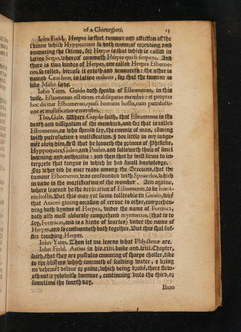 &gt;) dohn Fielde Hetpes is that tanmurand affection ofthe Chinte tobich Hyppocrates fo Roth namejof corroding ANd pououring the Chime, for Herpotstbhat whichis called in lating Serpo, whereof commeth Herpis quafi-ferpens,, And there is tivo,kindes of Herpes; one called: Herpes E{tiome- nos,fo called, bicaule tf eatethand deuoureth:-the other ia nawied. Cenchros, imlatine miliaris ; fog: that the Camonr is bike Miullit. fede; - NOMIC 16 arate Gein 21 Tohn Yates, Guido:doth fpeake. of Eftiomenus;; inthis wife. Eftiomenus.eft mors et.difsipatio membri&gt; et propter hoc dicitur Eftiomenus,quaft hominis hoftis,cum putrifacti- one et mollificationemembris: :e~ ane cule Tho, Gale, Uitbere-Guydo faith, that Eftiomenus ts the peath.aid oifipation of the membecd,and fo2 that teicalled EQiomenus,as- who (yould fay, the cnentie of man, ciming. With putrefadion ¢ mollification,3 doe little in mp tudges met aloin him, fir that be leaueth the poinces of Bbificke; Hyppoerates;Gulen,and Paulus,and folloiveth thofe of fimat learning andauthozitie : and then that he twill ferme fo tite terp2efe that fongue in which be bad finail knotwledge. $o2 wher div be-eucr reade among: the Orecians,that the tumour Eftiomenus, was confounded with Spnacelus which in dare is the moztificationof-the member... Andagatne, where learned be the dertuation of Elhiomenus,to be honii- nis hoftis,But-thisunay.vet' fine follerabie'tn Guido, nie that Auicen giuingorcafot of errour:to otberscompaebers Ding both:kyndes of Herpes, Dunder the name of Formica, pot) alfo molt ablardly.compzebend myrmecias, (that isto Herpes,anv.fe-confoandeth both together but this Hal fut, fice touching; Herpes. Tohn/¥ ates, Zhen let me learne tobat Phiyctenz are. lobn Field, Actius in bis.ritit.boke-and.tritt. Chapter, faith,that they are pulules comming of (harpe choller,like fo-the:blifters: whieh commeth of {calding water, ¢ being no bebemet dolour 02 paine, iubich being boke,there flotu- fometime the fourthaay. | . Thon Hata ey ee