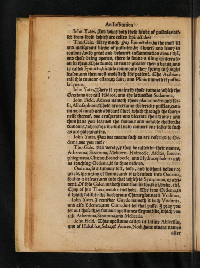 Yohn Yates, And tobat doth thele kinde of puftales dite fer front thole twhich are called Epini&amp;tidese an SE TS Tho.Gale, Gerp much. 302 Epinictides,be the mot tit and malignant kinve of pulfules,be Ctvart, and leady in coulonr, with great and bebemet inflammation about thé, and -thefe being opened, there is founda limy erulceratis on in them.20bis tunio2 is neuer avéater then a bearie,and is called Epinictis,bicaufe commonly thep {pring inp night feafon,and then mo molelteth the patient. he Arabians call this tumour effare,o2 faire; and Plinienameth tt puftu- Ja lyuens. | TAROE 6) IGE _ Iohn Yates, 20here tt remaineth thole tuino2s twbhith the Grecians doe call Hidroa, and the latineffes Sudamina, John Field, Aticen nameth them planta noétis,and Ra- fis, Alhafaphum, a0befe are certaine cholericke puftles,com» ming of much and abidant { tet, which though the Harpe nefle thereof, doe cralperate and blcerate the fkinrie: and thus baue pou learned fhe famous and notable chollerike tumours, wherefore tue will now conuert our falke to fach as are phleamatike. ap vt John Yates, Bon doe meane {uch as are referred fo Oe= dema,doe pou nof 2 Tho.Gale,. Bes verely,¢ (hep be called by their names, Atheroma, Steatoma, Meliceris, Hidrocele, Afcites, Leuco- phlegmatia,Chzras,Bronchoccle, and Hydrocephalon’: anv. as touching Oedema,it is thus definen, TR Ocdema,is a tumour foff, lofe , and telthout-dolour 03 griefe,fpringing of cume,and t€is denided into Oedema, that is a defeace,and into that which is Symptoma, 02 ateie Chap.of bis Therapeutike methode. Whe true Oedema,igs P which folt(hlyp the barbarous Chirurgtons call Vindimia, ohn Yates,¥ remeber Guydo nameth it boty Vindimia, and alfo Ydemea,and Cimia,but let that patfe. 3 pap pou fet out thole thre famous apoumes flegmatike, which pou call Atheroma,Steatoma,and Meliceris, ° : John Field,. Shis apoftume catlen itt latitie Abfceflus, and of Haliabbas,Sclaa,of Auicen, Nodi,baue diners names after Ee ~