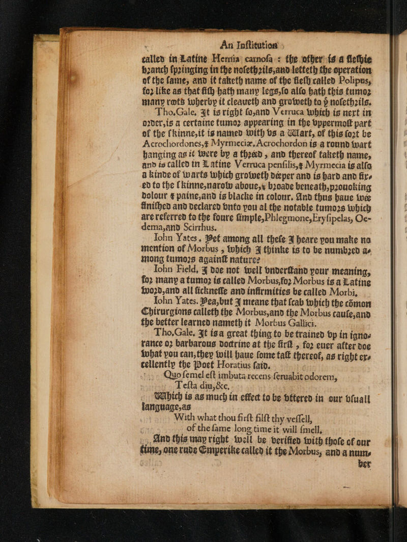 called in Rating Hera: carnofa-: the ofber’{s a fietbie banch {pinging tit the nolethzils,andletteth the operation of the fame, and if taketh name of the flefh called Polipus, fo2 like as that ith hath many legs,fo allo hath this tumoz niany rots tuberby it cleaueth and grotweth to p nofethails. Tho,Gale, 4¢ is right fo,and Verruca which is nert in o2der,is a cerfaine tumoz appearing tn the bppermoft part of the (kinne, tf is named With bs a Wart, of this {ort be Acrochordones,¢ Myrmeciz, Acrochordon ig.a round tyart hanging ast Yorre by a Choad, and thereof taketh name, and és called tt Zafine Verruca penfilis,g Myrmecia tg alfa a kinve of tarts which grotweth deper and is bard and fire ed fo the Ckinne,narolw aboue,s boade beneath,proucking dolour € patne,and is blacke tn colour. And thus baue tue finithed and declared bufo pou al the notable tumo2s which are referred fo the foure fimple,Phiegmone,Ery fipelas, Oc- dema,and Scirrhus. John Yates, #ef among all thefe 3 beare you make no mention of Morbus , tobich 3 thinke is to be numbed ae mong tuino2s again nafure2 : Tohn Field, 3 doe not tell bnderfand your meaning, foz many a tumo ts calley Morbus,fo2 Morbus is a Latine 0020, and all ficknefle and infirmities be called Morbi, Tohn Yates. Bea,but ¥ meane that {cab which the cmon Chirurgions calleth the Morbus,and the Morbus caufe,and fhe better learned nameth if Morbus Gallici. Tho,Gale, 3t iga great thing fo be trained bp tn ignos tance o2 barbarous doctrine at the fir 5 fo2 ever after doe lubat pou can, they twill baue fome fat thereof, ag right ers cellently fhe Boet Horatius fato. : '. Quo femel eft imbuta recens feruabit odorem, Tefta diu,&amp;c, . ~ Wibich is as much in effect to be bétered in our bfuagll langquage,as With what thou firft Ailft thy veflell, | of the fame long time it will {mell, _, And this map right well be. verifier with thofe of our Cline, ane rade Cuiperiite called i€ the Morbus, anda nun ber