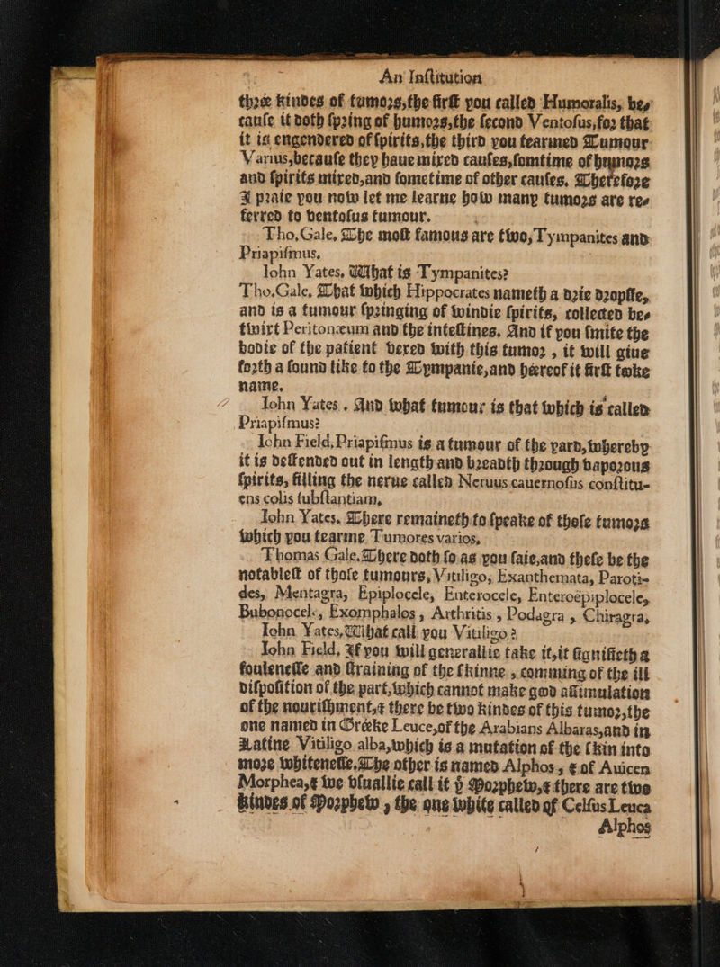 tho kindes of fumozs,the fir&amp; pou called Humoralis, bey canfe tt doth fp2ing of bumozs,the fecond Ventofus,fo that it is engendered of {pirits,the third you fearmed Zoumour-. Vanus,becaule they baue mired canfes,fomtime of beynozs aud fpirits mired,and fometime of other caufes, Sherefore 4 prate pou nov let me learne bolo many tumozs are ree ferred to bentofus tumour. Tho, Gale, be mott famous are tivo; Tympanites and Priapifmus, | lohn Yates, dihat is Tympanites? Tho.Gale. pat tobich Hippocrates nameth a deie d2opfie, and is a fumour {peinging of Wwindie {pirits, collected bes finirt Peritoneum and the inteftines, And if pou (inife the bodie of the patient vered with this tumoz , it will giue forth a found tike fo the Dpmpanie,and hereof it irk toke name, ' Tohn Yates. Gud tobat tumour is that which is caller Priapifmus? - Ichn Field; Priapifmus ig a tumour of the par, whereby it tg Deffended out in length. and beeanth thaough bapozous {pirtts, filling the nerue called Neruus.cauernofus conftitu- ens colis {ubftantiam, John Yates. Shere remaineth to {peake of thole tumozs fwbhich pou tearme Tumores varios, ‘Fhomas Gale.Zbere noth fo. ag you faie,ana thete be the nofablell of thofe tumours, Vitiligo, Exanthemata, Paroti- des, Mentagra, Epiplocele, Enterocele, Enteroépiploceley Bubonocel&lt;, Exomphalos, Arthritis , Podagra , Chiragra, Iohn. ¥ates,W@ibat call you Vitiligo? i Tohn Field, Af you will generaliie take it,it Gonifietha foulenetle and Graining of the fkinne , comming of the ill bifpofitton of the part, which cannot make god afimulation of the nourifment,¢ there be tivo kinves of this tumo2,the one named tn Oreke Leuce,of the Arabians Albaras,and in Hatine Vitiligo alba,which is a mutation of the (kin into mo3¢ iwbiteneile, he other is named Alphos., € of Auicen Morphea,¢ tue bluallie call i¢ § Pozphetw,¢ there are tive Sindes.of Pozphet , the que tubite callen of ane —— Allphos /