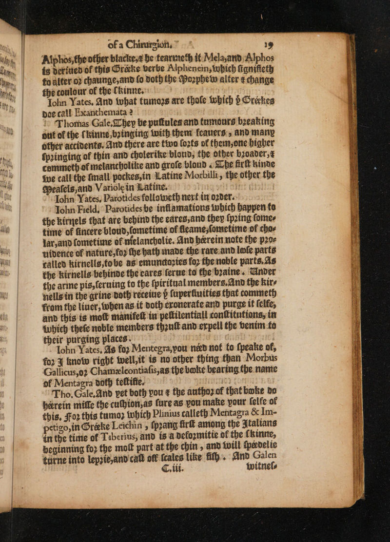 Alphos, the other blacke,¢ be tearuteth it: Mela,attd Alphos és derined of this Drake verbe Alphenein; tybich fignifieth to alfer.o2 chaunge,and fo doth the Porphetw alter e change fhe coulour of the (hinne.: | | Tohn Yates, And {what tumozs are thofe which p Oreckes poe call. Exanthemata 2 ? | | &gt; Thomas Gale, hey be puftulesand tumours beeaking out of the Ckinne bsingirg twith. then feauers:, and many other accidents. And there are tivo fo2ls of them,one bigher Springing of thin and cholerike blond, the ofber boader,€ commeth of melancholike and grofe blond « She Airtt hinde Sve call the fmall pockes,in Latine Morbill:, the other the Meafels,and Vatiole in Watine, wih apr’ Gishicg Tohn Yates, Parotides followweth nerf tn ogder.. Tohn Field, Parotides be inflamations which bappen fe the kirnels tbat are bebind the eares,and they {p2ing fomes time of fincere bloud, fometime of fleame;fometime of char lar,and fometime of nfelancholie. And herein note the poe niderice of nature, fo2 the bath nade the rare.and lofe patts called kithells,tobe ag emunctozies for the noble parts.as the kirnells bebinde the cares ferue to the'boaine. nder the arine pis,feruing to the {piritual members. and the kire nells in the atine Doty receine p fuperfiuities that commeth from the liner, when as it doth eronerate and purge tf (elfe, and this ts mott manifed tu pelfilentiall confitntions, in Which thete noble members thgnf and erpell the benim fo their purging places. att dy | - Tohn Yates, ¢ foz Mentegra,you ned nof fo fpeake of, for % know right twell,it is no other thing than Morbus Gallicus,o2 Chamzleontiafis,as the bake bearing the name of Mentagra doth tettifie. iO} CoNiy Tho, Gale.and pet both pou € the authoz.of that bake bo berein mifle the cufhion,as fure as you make pour felfe of this, Foz this tumo; which Plinius calleth Mentagra &amp; Im- petigo,in Oreke Leichin , fp2ang fir among the Ztaltans inthe time of Tiberius, and isa pefomitic of the fkinne, beginning fo2 the molt part st the chin , and will fpedelie tarne into lepzie,and call off fcales like fit}. dnd Galen C, tit. witnels