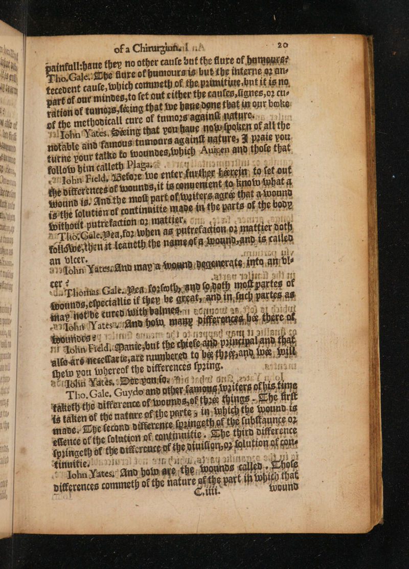 of a Chirurgiofial 1! 90 Tho. Gale: Dbe flare of bumoursis' but tbe thterne 92 ane tecevent caule, which commeth of the paimiting but it is no part of our mindes,to fetout ctther the canfes,fignes,o2 ctis ration of tanroys,fécing that wwe hanedone that im ont bake: of the methovicall cute of fumorsiagaint mAtHTes os) ial John Yates, oeing that pornbaue nowfpoben of alt the Hiotable aid famous: fumoars againk natures F paaie pou ¢urne pour tatke to iwoundes which Auisen and thole that follow him caticth Plakae .2 ying ainsi erittid c: 2h John Field, ‘Before: ive enter.further -heereitn: to fet out ehe differenieesot goounds, it is cqnuentent to note tobat a, wound is) Anvthe moll parkofinstters acre that aivound isthe folutionot continuitie mane in the parts of the bode Pithout putrefactiono2 mattiele onc pis) Lomi Sf 6 Tho. Galegea,for tober as pulrefaction.o2 matfier Doth foilswwe,tyen st teancth the namegfadmound,and.is called ar bicer. suninieg gly 9)3fohn Yatesonn mays fnomd Degenerate, anta ani ble cer? . ABTS WY Bi Ty &lt;datpliorias Galena: fortmth, aud fo,doth moft partes of gourds, ctpectalltc they be angat,.anp n,fuch partes as sap iotbe cured Wit balmesen ecpno! sh 7) By Cy 23fohst Yates 4nd howw, many Differ an % ghee, thereof, Houses ?- : Ms Sivas aC} 7 NIGUBE TAN ti 33 imei én Fi? ohn Breldi: Maniesbut the chiefe.anp: valuisipal and, thaf, alte arg niecoMaria,ate nambered to beg theqand, we Baill, ein port whereof the Differences fering, an se acigehn Yates, Darvas Hid ide Gn ete Ln a Tho, Gale, Guydovand of) r famous ivaiters of bis time ‘akoth the aifter ence ofinounnssof thee things... che firkt 46 taken of fhe nate ofthe partes in iubich the Wound. is mane, Dye tecond vifkerense, fpoingethat ‘the fubfaunce. 02 ettence of the folution of continuitic. ibe third difference fyringcth of the piftcrourgat the ayutlign,o2 folution of conte €intnifies 2218) FG ie Cie a BY stinence Mes © John Yates’ dad bot. aye, the Mounds called... SLbole pifferences commeth of the nature afths part ih {wpicd that | Git. (‘és ANT