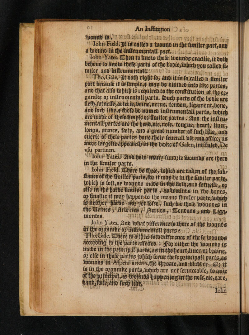An Inftitution 2&amp;40 Sows (Bi, 12 3292 vila Sie tad)c or: weed onnellintiins ’ Tohn Field: ¥€ t8 calles: tvourid in the fimiter-part any a tvound in the mcumoentall partes ly. jens deca lohn “Yates. Shen to knoto thele wounds erartlic,it aoth beboue to Know thele parts of the bovie,tobich vou talled fi miler and itiframentall soc 10 iin Paoign dies ges op * Tho, Galen $t-oth right; andiitistoxallena fimiler part becaule tt is Ginple,¢ may be dinined info Like partes, and that allo tohtch ts required.to the confitution of the 036 gantke o2 tnitrumentall parts, Such parts of the bodie are fleth, fatnefle; arteriejbeine,nerne; fendon, ligament, bone, and {uch like,¢ thofe by Hamed infrumentall parts, tobich are made of thefetimple osfimiler partes : Ano the nfitus inentall partesiate the head cie,note; fougues beart, liver, longs, armes, fete, and a'areat numberof uch like, and cuerte of thele'partes have their fenerall ofe and.office; as. moje largelieappeateth iv the boke st Galen, intifuled,De vfu partium. | nie Ey “Toh Yates) ne bow many tandzie Wounny are there in the fisniler parts. 139 ~ fohn Field: Shere be thee; tobich are taken of the tubs ance of the’ Winiler parts;for it mapibe inithe Giniler partes. iwbich is {oft,ae wounds made tie dhe Agth;and fatnefle,.03 elfe' tt the barbe fimilet parts paetwoutnos: in. the bones, o2/Einallte t¢ may bappento the meane fimiler partes which is heither ‘Harve &lt; Wop yet forte!) tuch-ber thote woundes in the’ Ueines ; Arte ties §! Merties,:: Wendons.5 anv: Ligese inentes, MHC! BOIS FTG 90) Yostedat joe eezerh Tohn Yates, And tbat vifferehtets thete of the tuounds it the ozaatite oF intranctitall pavteler &gt; ols &lt;0 ‘Tho.Gale, Shere ig'a th iat fold vittor ence of thofewouns according to the’ parte aeedtew » 5Fde vither the twounde is mabe in the principal’ partsyae tthe heartstinerso2 boaine, o elfe tn thole partes tobich (evtie thefe peincipalt parts,as ivounds in! Afperdiarteria,the *hynate,anp bladder,-D2 if ig tn the oxganike parts, twbich are not feruiceable, toanie ot the -p2ittip iL,as Wolinds happening in thonole,cie,care, aw ss q bay fate ah Cue ES!