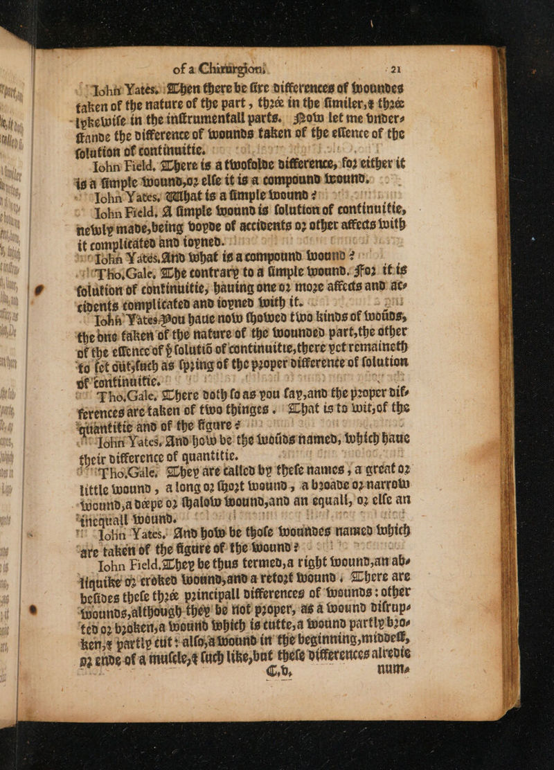 “Johir Yates @0ben there be Gre differences of fyoundes faken of the nature of the part , thc tn the fimiler,¢ thace fFande the difference of wounds taken of the ellence of the folufion of continuttic, © coe ole o'y lohn Field, Dbeve is a ttwofolde nifference, for etther tit ig a fimple Wound,o2 elfe it is a compound ieonnd, John ¥ ates! Wdthat is a fimple toound 2 | lohn Field; @ fimple tyoundis foluticrvof continuitic, netwly made, being bopde of accibents o7 other afteds {ith it complicated and topned. © | . “OTokn Yates. and that is a compound twound ? © ‘\¢T Ho,Gale, Whe contrary to a fimple toound. $o2 this folutior of continuitic, bauing one o2 moze aficds and ate cients complicated and toyned iwith tf. S On Tohi’ Vates.20u baue now thotven tivo kinds of tuotns, — the bie faken of the nature'of the tuounded part, the other of the effeneeof p (olutid of continuitte,there yet remaineth ‘€o fot ctutsfach as {pring oF the peoper difference of folution of tontinuitie. | DF otf ©” Pho.Gale: Chere doth fo as pou fay,and the proper dif ferences are taken of fis thinges . 2hat isto wit, of tbe ‘qantiti¢ and of the figures | Pod gha Yates, And how be the voids named, which haue their difference of quantttic. in | iuppe Gale, hey are called by thefe names , a great oz little wound, a@ long o2 {hort wound, a broade op narrow ‘Wourtd,a deepe 02 Halotw wound,and an equall, oz elfe an ehibiMedE Weeinbe” £01 OF a) Sent! Hog Mati iey oe) atag i “Jolin ‘Yates,’ And how be thofe twoundes nawicd fubich ‘ave taker of the figure of the wound? -- ” ; John Field, Shey be thus termed,a right toound,an abs liquike' 02 croked Loound,and a retozt Wound ; Chere are befives thele Choe principal differences of ‘wounds other ‘qpounds, although they’ be Hof proper’, aé a pound Ddifrupe fed 02 brokert,a Wound {pbich is cutte,a wound partly b20- ken,¢ partly cut? alfowivound itt the beginning midded, pz ende-of'a mutcle,¢ lad like, but thele Differences alredte oie Co, sa