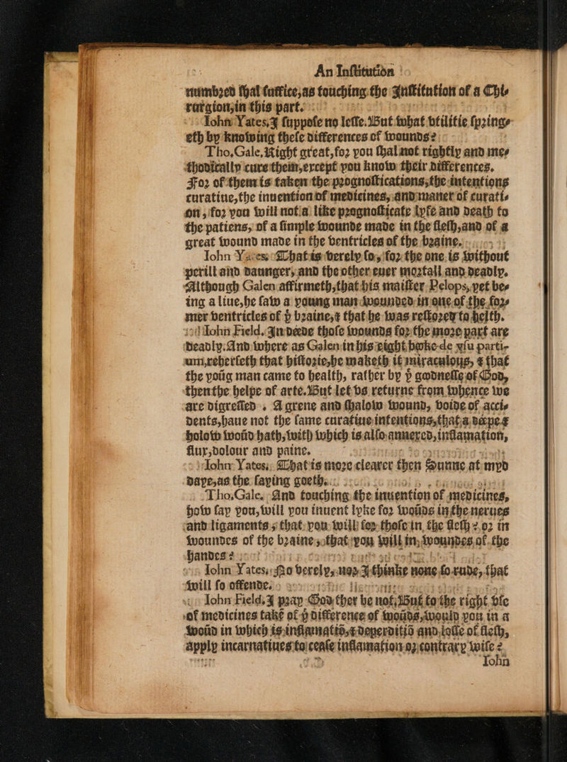 rene hal (uffice,a6 touching the Suflitution of &amp; Chts raraion;in this parts - Tohn Yates,¥ fuppofe no lotfe. But tubat beilitie fyzings efh by knolwitc thele differences of toounds?2 Tho,Gale, Right ateat,fo2 you Halaet rightly and mes hovirally cure thein,ercept pou knotw their differences. Fo2 of thenrts taken the peognolications,the intentions cnratine, the inuention of medicines, andiunaner of curatts on ,'fo2 you will nofla like p2 agnotticate lyfe and death fo the patiens, of a finiple iwounde made tn the flefh,and of a great wound made tn the bentricles of the beaine. «0 Tohn Yacess “Shatds berely (oyifo2: the one. is Ipithout perilland Daunger, and the other-euer moztall and. deadly. Although Galen:affirmeth,that bis maiffer Pelops, pet bee ing a liue,be fat a poutig nian Avounded tn one,.of the. fo2» mer benitricles of } bzaine,¢ that. he Iwas refko2ey ta deith. John Field, gupede thofe toounds forthe moze part are eanly. Anv twhere as Galen inbisxight boke-de wiu parti- um,reberteth that bittozte,be maketh it miraculous, € that the yotig man came fo health, ratber by ) godnefle of Goo, thentbe belpe of arteButletbs returns from tobence we are Digvetled:, Agrene and (halo wound, boide of accic denfs,baue not the fame curatine infentions,thata cape Holotb ivonid bath; tutth {ubich ts.alfo: aummercd, tdammatton, flur,dolour and patne. John: Yates; batts more cleaver then Sunnie at myd Dape,as the faping poetic. cc... Tho.Gale, And touching the inuention of medicines, bolw fay pou, twill pou inuent Ipke for Wwottas inghe herues cand ligaments 5 that: pou: will fer. thefe tn, fhe ficth z 2,02 in fwountdes of the beaune 5: tbat: ron built, In, PID EF, of. the andes 2 soot os John Yates; : fro bereles wp P thine HOHE. foxrnde,. tbat {will fo offender. : a&gt;. Iohn Field, J pray: Goo ther be nof,36ne fo the right bfe “of medicines take ofp Difference of inoids, would POR Wa Wold in which isinflamatts,cdeperditid and,iolle of felh, apple incarnatiues: to sente inflamattoi-az contrary ef onn