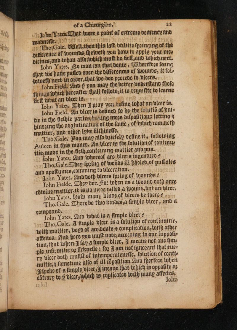 “John Yates @cbat twere.a point of ertreme dertericy an manneite. | aeyreeny nna It triricn - Tho.Gale, Caelt;thenthis tak btilitie (pringing of the piffertiice of wounds; Mhetveth you vow fo apply pour nes picines,and Lohan alt which mutt be firil,and Which.rert, ohn Yates, s2o man can that Denice. Ghberefore leing that te bate pated oner'the pifferences of twounds, tt fol Iniweth nevt in ower, that we Doe p2ocede to bicers..: Tohn Field; And ¥ you may the better Dnderftand hole things which bereafter hall follow, it is-requifite to lcarne firft what aw Dicer tBan or sloth es Tohn Yates, hen ¥ pray Pou vefine inhat an dlcer ts. John Field, Ant vicer is defined fo be-the foiutis of dnte fic in the Aefhte partesstia sing moze Difpofitions letting ¢ pindzing the adglutinaticn of the faine ; of tobich commeth mattier, and other lyke filthinedie. Tho:Gale: aou may allo batefelp define if, folloiving Auicen in this maner. An bleer is the folution sf continu itie, mane in the fiehh,conteining mattter and pus. . {olin Yates; And twhereof are Sicers ingendze0 7 -Tho,Gale.Lbev fping of woitds ul paoled,of pulkules and apottumes, comming to viceration. aor ohn Yates, Anddoth vicers fp2ing of iwounds 7 Tohn Fielde, They dee. Jo: tuben asa wound Doty ormce Tohn Yates, ot many kinde of bicers be there? Tho.Gale, Shere be tive kindes,a firmple bicer, and a compound. Tohn Yates, And iwhat.is a fimple bleer 2 Tho,Gale, A imple vleer_ts a (olution of coutinuttic, {with mattier, boyd of accipents ¢-complication, with other affectes: And Here you wink nofesaccozding fo our.tuppott- tion,that when FZ lay 4 finple beer, J meane not one fime ple infirmitie 92 ficknefle : for Zam notignozant that euce rp vicer Both confit of intemperateneffe, folution of contts nuitie,¢ fomefime alto of tll chpofition. Any therfore When Bipeke of a fimple bleer, 5 mearie that which is oppolite o2 catrary to p vicars which ts. chplicated with many wig SeRieL : SON: z