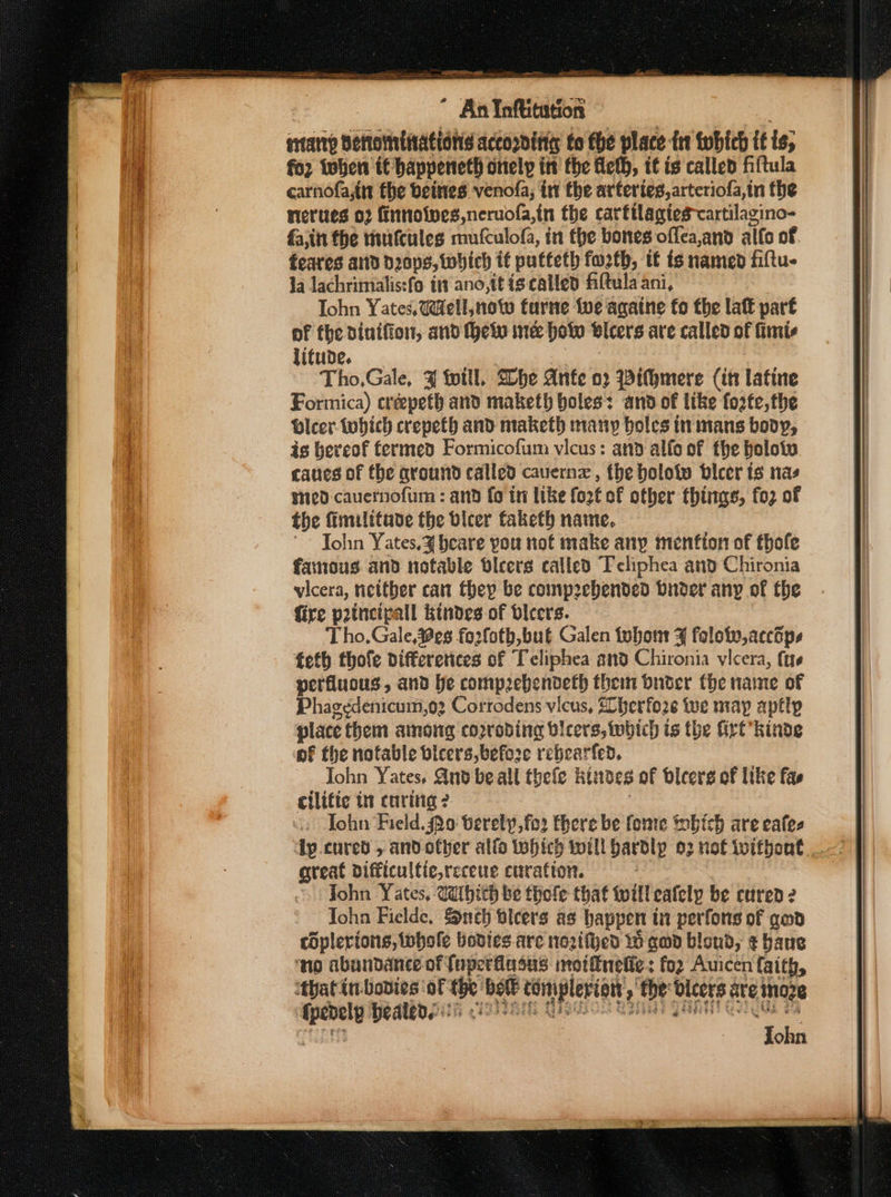 enarty Bettomtiations accorditit to fhe place int fwbich if ig; for tohen tt happeneth Onelp itt the feth, it is called fiftula carnofa,in the beites venofa; in the arteries, arteriofa,in the nerves 02 finnoives,neruofa,in the carftlagiescartilagino- fa,in the mufcules mufculofa, in the bones offea,and aifo of feares and dzaps,tohich it putteth fuzth, tt is named filtu- la Jachrimalis:fo in ano,itis called fittula ani, Tohn Yates. UW@ell, note farne fue agatne fo the laf paré of fhe dintfion, and hein ince ho vleers are called of fimis litude. Tho,Gale, % fotll, Slhe Ante 02 Withmere (itt latine Formica) crepefh and maketh holes: and of like foate, the Dicer tobhich crepeth and maketh many holes in mans body, is hereof fermed Formicofum vicus: and alfo of the bolotw canes of the ground called cavern , the holotw bicer ts nas ged cauernofum : and fo in like fort of other things, fo2 of the fimilitave the bicer faketh name. ~~ Tohn Yates.¥ beare you not make any menfton of thofe famous and notable dicers called Tcliphea and Chironia vicera, neitber can they be comp2ebended buder any of the fire prtncipall Ktndes of blcers. Tho. Gale,#es fo2foth, buf Galen iubom ¥ folote,acctps teth thofe differetices of Teliphea and Chironia vicera, (ts perfluous, and he compzebendeth thei buder the name of Phagedenicum,o2 Corrodens vicus, 2 herfore te may aptly place them among corroding Dicers, which is the Girt *kinde of the notable bicers, before rebearfed. John Yates. And be all thefe Rides of bicerg of like fas cilifie ti curing? «: John Field. Qo berely,fo2 there be fonre Sobich are eafes great difficultie,receuc curation. John Yates, Waibich be thofe that twill eafely be cured 2 John Fielde, Such bleers as happen tn perfons of gab coplerions, {whole bodics.are nozifhed 10 gad blond, ¢ bane ‘no abundance of fnperfiasus motfnelie: foz Auicen faith, ‘thatin-bodies ‘of we vel tomnplerton, : ‘the ae ate inges oe healed!) ‘ oe