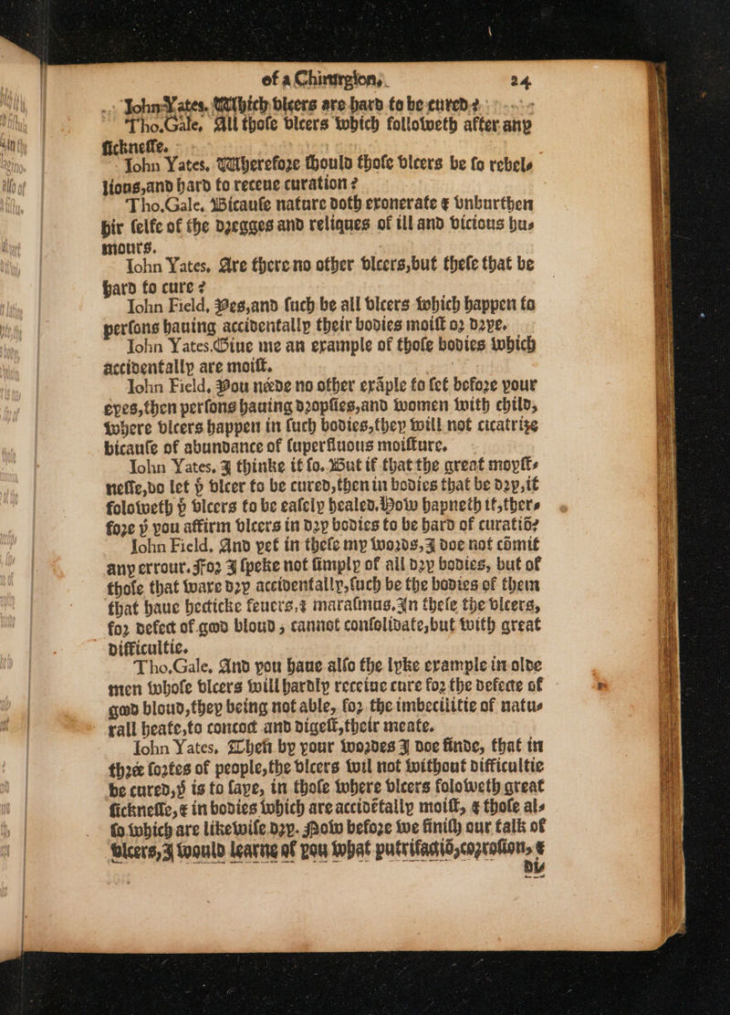 ... John Yates, Mithich bleers are hard to be cured?» -~- ~ Tho.Gale, All thole dleers which followweth after. any fickneffe. | Tohn Yates, @herefore thould thofe bicers be fo rebels lioug,and hard fo recene curation ? Tho.Gale, 4Bicaufe nature doth eronerate ¢ Dnburthen pir (elfe of the dzeqgges and reliques of tll and bictous hus mours. Iohn Yates, Are there no other dicers,but thele that be bard fo cure ? Tohn Field, Beg,and fuch be all bleers tebhich happen ta perfons hauing accidentally their bodies moilt 02 dave. John Yates.Bine me an erample of thole bodies iwbich accinentallp are mottt. Iohn Field, Mou nede no ofber ervaple fo fet before pour eves, then perfons baaing d20pfies,and women with chil, Where vicers happen in fuch bodies,they will not cicatrise bicaufe of abundance of (uperfuous moiffure, John Yates, % thinke t€ fo. 5ut if thatthe great moplts neffe,do let § bicer fo be cured, then iu bodies that be dep, tt folotweth p bleers to be eafely healed. Wow bapneth tf,thers fore » you affirm bvicers in Dp bodics to be bard of curatio? John Field, And yet in thefe ny ino2d3,9 doe not cdmif any errour. 302 3 (peke not fimply of ail dy bontes, but of thole that tare d2p accidentally, fuch be the bodies of ther that haue becticke feucrs,¢ marafnus.An thele the vicers, fo2 nefect of gad bloud; canast confolivafe,but toith great Difficultic. Tho,Gale, And pou baue allo the lpke erample tn olde nten whole bleers will baraly recetue cure fo2 the defecte of gad bloud,thep being not able, for the imbectittte of natus rall beafe,to concoct and digell,thetr meate. fohn Yates, Shei bp your {ooades J doe finde, that tn three fortes of people, the dlcers tuil not toithout difficultie be cured,§ is to faye, in thole where dicers foloweth great ficknefte, ¢ in bodies tobich are acctoctallp mot, ¢ thole al- fo ivbich are likewile dzp. Potv before ive finity our talk of ee need