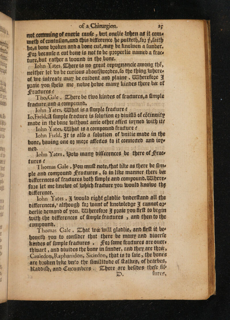 not comming of enerie caufe , but onelte fobet as it-coms meth of contniion,and this difference be putteth,fo2 p,faith bea bone beoken anda bone cuf,may be Knotven a funder. For becanfe a cul bone is nof fo be properlie named a frace ture,but rather a wound tn the bone. | ohn Yates, here is no great repugnancie among the, neither let bs be curious about}ivo2ves, fo the thing tuberes of ive intreate map be eutdent and plaine. Ciberefore 3% poate pou fhelv me notne boive many kindes there bee of Fractures? : Tho.Gale. Shere be tivo kinves of fracures,a imple fracure;and acomponnd, | John Yates, Wibat is a finple fracure? Lo, Field. fimple fracure is folution o2 dinifid of cotinatty made in the bone without ante other affect topned with if? lohn Yates, Uibat 1¢ a compound fracture 2 John Field, ¥¢ ts alfo a folution. of bnifie made in the bone, having one oz moze affeces to tt conncded and tops red. : lohn Yates, Bow many differences be there of Frace tures 2 Thomas Gale , 2ou mutt nofe,that like as there be fints ple and compound Jfradures , fo tn like manner there be pifferences of fractures both fimple and compound. Tiberes fo2e let me knowe-of which fracture pou would knoiwe the nifference. , | lohn Yates. ¥ would right glabdlie bnderitand all the differences,' although fo2 twant of knotwledge J cannot o2¢ perlie demand of pou. Wberefore F pate pou fir to begin with the differences of Gmplefradtures , and then fo the compound, | Thomas Gale. hat te inill alablie, and-firfl t€ bee houcth pou to confider that there be many and dinerle kindes of fimplefradures . 3jfo2 fome fractures are oucts thivart , and diuives the bone in {nnder, and they.are thee, Cauledon; Raphanidon, Siciedon, that is to faie, the bones ate booken Ivke bnito the fimilitude of tlatkes, of bearbes, andity, and Cucumbers. Shere sre befibes thefc file D&gt;, : fares, ————————— = ——= es SS SS Cee ae ee SS thts \