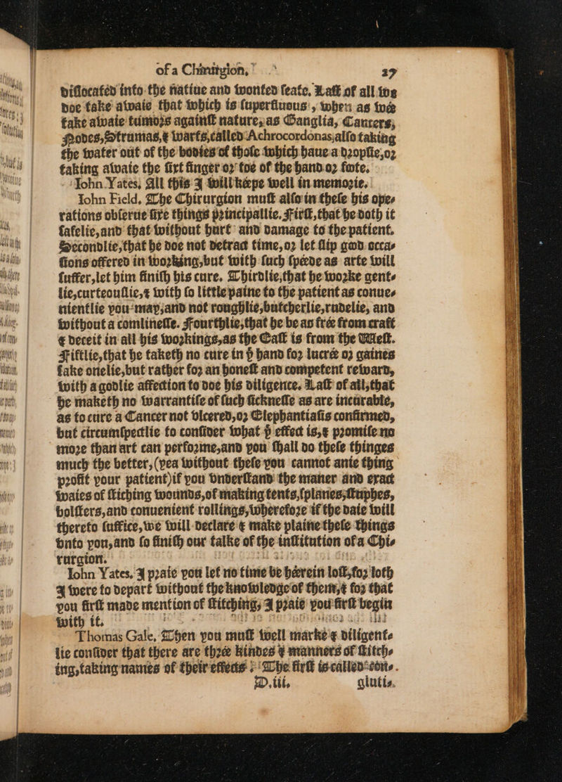 Diflocaféd info the natine and wonted feate, Ratt of all.ive poe fake atwaie that twbich ts (uperfluons', when as toe fake alwaie fumozs again® natureyas Oanglia, Canrers; fooves, Strumas,&amp; iwarts,called ‘Achrocordonasjalfo taking the water out of the bonies of thofe tubich bauea bzopfie,o2 taking alvate the firt finger 2 foe of the band.o2 fate. ‘John Yates, Gil this % Moilikepe twell tr memogie, ohn Field, 2obe Chirurgion mufk alfo in thele bis opes rations obferue fire things p2tnctpallie. Firl, that he doth it fafelic,and that toithout burt and damage to the patient. Sccondlie, that be doe not detract fime,o2 lef flip gad. occas fions offered in iworkina, but twith fuch fpede as arte twill fuffer,let him finilh bis cure. Whirdlie,that he wozke agente lic,curteouflic, with fo little paine to the pattent as conues nientlie pou-may,and not rongblie,butcherlie,rudelie, and Witbout a comlineNe. Fourthlie; that be be as free from crate € Deceit in all bis wozkings,as the Call is from the Well. Fiftlic, that be taketh no cure in p band fo2 lucre 02 gaines fake onelie,but rather for an boneff and competent reward, With agodlie affection to doe bis diligence. Hall of ail, that be maketh no twarrantife of (uch ficknefle as are tnicurable, as tocure a Cancer not dicered,02 Clepbantiafis confirmed, but circunfpectlic fo confiver tobat p effect is,¢ promtifeno moze than art can perfozme,and pou fall do thele thinges much the better, (pea Without thefe you cannot ante thing pofit pour patient)if you Dnderfkand the maner and eract Waies of Liching wounds, of making tents, {(planes,fupbes, bolffers,and conuentent rollings, wherefore tf the baie twill therefo (uffice, we Will declare € make plaine thele Things onto you, and fo finifh our falke of the infitution ofa Chi, rurgtort. | : Ab 82i9ua Col Gite gf. Iohn Yates, ¥ praie pou lef no time be herein loft,fo2 loth 4 twere fo depart without theknolwlenge of theitt,¢ for that pou fir made mention of Mitching; Z prate pou firl begits with tf. bore 6 2, AAD IG Mera MAGS Gis UN Thomas Gale, Shen you mu€ twell marke ¢ diligente lie confiver that there are three kindes ¥ manners of Bitch ing, taking names of their efieds + Whe firh called corte . D, til, glutts.