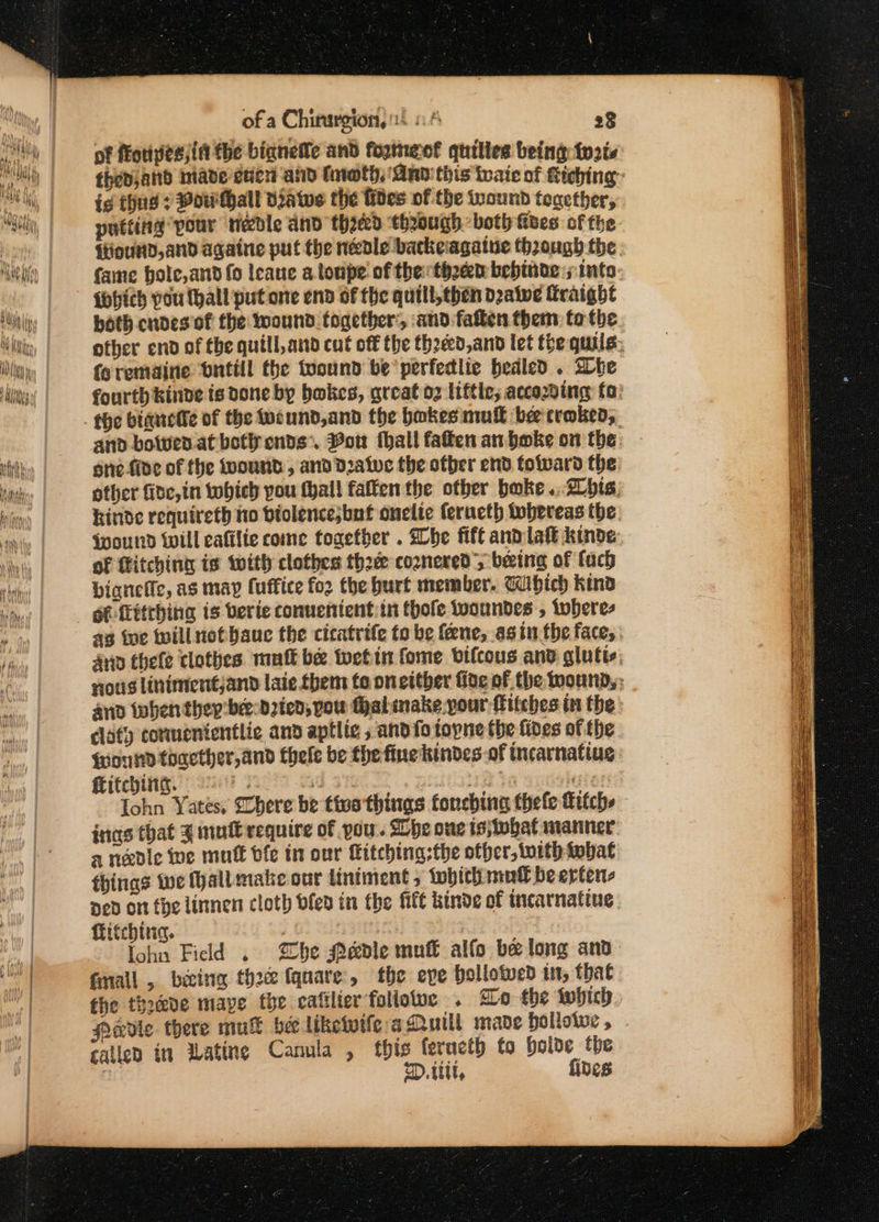 of a Chirurgion, 4 6.4 28 of fotivesjin the bianetle and fopmeof quiltes being: tats thedjand hiade eter and fnwth, And this ivaic of tiehing: ie thing 7 Bow Hall Dawe the fides of the wound teacther, patting pour needle and thicd though: both izes of the {tiouNd,and agatne put the needle backeagaiue though the fame bole,and fo leaue a tonpe' of the th2en behinde:;: into {hich pou (hall put one end of the quill,chen dealwe Traight both cndes of the wound. together’, and fatten them: to the other end of the quill, and cut off the theeed,and let the quils, foremainie bnttll the toound be perfedlie bealed . She fourth kinde is done by bakes, great o2 liftle; accoding fo: and bowen.atbet cnds’. Von fhall faffen an. bake on the: se five of the wound, and Dzatve the ofber end folvard the other fide, in tobich you thall fatten the otber bake .. 2 bis, kinde requireth ho btolence;but onelte feructh tobereas the Wound will cafilie come together . Whe fife andlak kinde of itching te with clothes thod coznered; being of fach bignefic, as may fuffice for the burt member. Wibhich kind éf-(itthing is berie conuenient:in thofe woundes , toberes ag ine will notbauc the citatrife to be fene, as inthe faces. 4np thele tlothes. mutt be tuetin fome vifcous and glutis, nous linimentjand laie them to on either fide of the imound,; and tohen they’ bee-d2ien, pou fhalmake pour fitches in the dlaty cormenicntlie and aptlic 5 and fo topne the fides of fhe found toaether,and thele be the finekindes-of incarnating itching. 9%. a rer ta nites Iohn Yates, Shere be tive things foncbina thefe fitch inas that J mult require of you. Lhe one ts;tobat manner: a nedle We muff ble in our Kitching:the other, with tobat things we all make our liniment , tobith moll beerter Ded on the linnen cloth bled in the fitt kinde of incarnafine fhitchina, lohn Field . Zhe Pe&amp;dle mune alfo be long and fmall , beeing thoc fquare, the eve bellowed in, that the thoave maye the eafilier foliotwe . Bo the iwhich Nadie there mul bee liketwife aQuill mane hollotwe , called in wating Canula , this feructh to boloe the | 2D. itt, fides