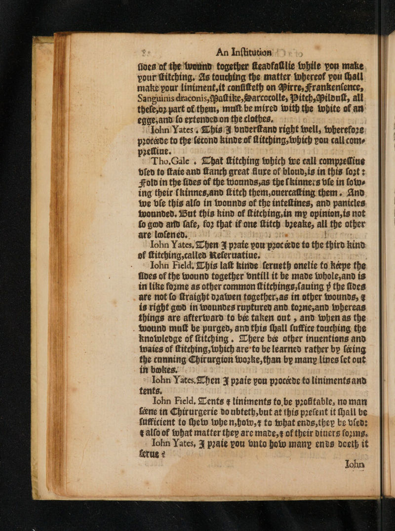 fives of the wound: together Keadfalllic fwbile you make. pour fitching.: As touching the matter tobereof pou Hall make pour lintment,tt confifeth on irre, Frankenfence, Sanguinis draconis,{pattike, Sarcocolle, Pitch, Milouk, all. thele,oz. part of:them, mull be mired with the twbite of at eqge,and fo ertendedon the clothes. ‘John Yates; ibis '¥. bnderftand right iueil, twherefo2e procede to the: {écond kinde of Mitebing, twbteb pou cali. conte seNine. Tho,Gale . bat Kitching tobich te call comp2edine bled fo ftaie and ffanch great flure of bloud,is in this fo2€ z Fold in the {ides of the wounds,as the [kinners ble in fotvs ing their (kinnes,and Httch them, onercalking them. And Wwe bie this alfo in fvonnds of the infeftines, and panicles twounded, IBut this kind of Kitching,in my opinton,ts not fo geod arto fafe, fo2 that if one fitch bjeake, all the other are lofened. : Iohn Yates, Zhen 3% pate you poe be fo the third Rind of Kitching, called Keleruatiue. Iohn Field, 2Chis lat kivide ferueth onelte fo keepe the fides of the wound together bntill it be made iubole,and is in like fozme as other common fitchings,fauing p the foes are not fo ffraight d2atwen together, as in other wounds, ¢ is right ged tn twoundes ruptured and. tozne,;and iwbereas things are aftertward fo be taken out , and when as the . Wound mak be purged, and this thall (uffice touching the knowledge of Kitching. Where be otber tnuentions and waies of fttehing, which are’to be learned rather by (eing the conning Chirargion woke, than by many lines {et ou€ in bakes.’ | John Yates,20hen ¥ p2aie pou procede talinimentsand tents. Tohn Pield, Dents ¢ lintments fo, be peofifable, no man fene in Chirurgerie do ubteth,but at this prefent if Hall be sufficient fo eto inbe n,bow,¢ tc fobat ends, they be bfleds € allo of tohat matter they are made,¢ of their dtucrs forme. Iohn Yates, 3 pate pou buto boty manp ends dceih it terug 2 John