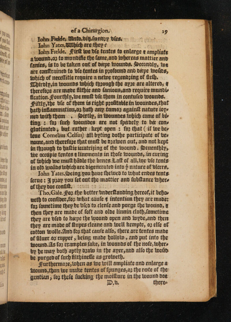 - John Fielde; Tinto. big.fand2y vfes, John Yates, Witbich areithey 2 Tohn Fielde, Ffir® we ble tentes fo enlarge ¢ ampliate a twound,o2 to mundifie the fame,and whereas mattier anv fanies, is to be'taken out of deepe tvounds, Secondly, toe are conffrained fo bfefentes in p2ofonnd ant déepe iwolids, fohich of neceflitie require a nelwe regendzing of fick, Chtralp,in wounds which though the apre are altered; ¢ therefoze are mane filtpte and fanious,and require mundls fication. jfourthlp, we mul bie them in contufed wounds. Fiftly,the ble of them is right profitable in woundes, that bath inflammation,o2 bath anp.tumoz again€ nature ioye ned iwith them .. Sirtly, mn Woundes fobich come of bi ting: fo2:fuch fwoundes are not fpadely fo be cots glatinated; but:rather kept open : fo2 that ( if tue ber fene Cornelius Celfus) ali bpting Dotbe participate of bes sorte, and therefore that mul be Datwen ont, and not kept in thoounh to halie tccatrising of the twound. Senenthly,. the occdpic tentes tlinements in thofe wounds, in curing of tubich we mult badle the bones af of all, we dle tents: in old (woiids inbich are Digetterated tnfo p nature of beers, John Yates.eing pou bane fheiued fo tobat endes tents ferue : 3 pray pou fet ont the mattier and (ubftance tobere of they doe confi, oso oo: Tho,Gale. $02 the better suderfanding hereof, it behas ueth fo confider,foz what caufle ¢ intention they are made: fo2 fometime thep be bicd to clenfe and purge the wound, ¢ then thep are mabe of foft and olde linnin cloth,fometime, they are bled fo keepe the wound open and ioypde,and thew cotton wolle.and fo2 that caufe allo, there.are fentes made of filuer oz copper , being made hollow, and puf into the wwound.As fo2 eramples fake, in wounds of the nole, where by be may both aptly dzatv in the aper,and alfo the Won: be purgedof (uch filthineile as crofecth. Furthermore, when as tue till ampliate and enlarge a twound, than we make tentes of fpunces,o2 the rote of the: gentian , fo2 thele (ucking the moiiture in the nage doe: EVge 9 9 er aa eee Yi = — a ne ee . a abi Pils ~ Ain AS Saeieahetienal SO ee ee = reer re tote — is Bade es nt Hive