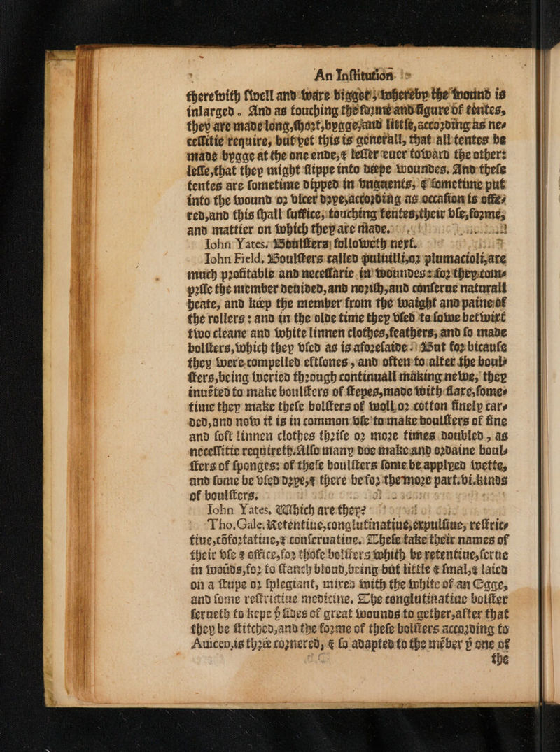 auiiiatib Noell anvsivare bigot’ ishenebey the fnorind is inlarged. And as touching theformband igure of tintes, they ave made long, Mart,byagejaw littic, according as Nes cellitie require, butpet this ts general, that albtentes be mane byaae at the one ende,¢ leer cucr totward the others lefic,that thep might Atppe info Depe lwoundes. And thele fentes are fometime dipped tn bngaents, € fometiine put into the wound 02 biter depe,actording as.cccafion ts offe7 red,and this Hall Cuffice; touching tentes;thetr rite, and mattier on tobich thep are niade. 9.0) af 338 lohn Yates; 25ontiters: followeth ner. | % John Field, oultters called puthillizo2 plumacioliare much profitable and necefarie. tw tooundessfo2 'thepcony prlle the member denided, and no2ith,aud conferne natarall bente: and keep the member from the tuatabt ana paine of the rollers : and in the olde tinie thep bled tafowe betinixe fivo cleane and iwhite linnen clofbes,featbers, and fo made bolfters, which they bfed as is afozelatde -) Wut for bicaufe they were-compelled eftfones , and offer to:alter fhe boule fers,being inerted fh2ough continuall making nelwe, they inuéfed fo make boulifcrs of fepes,made with flare, fomes fine they make thefe bolfers of woll.o2.cotton finely cars Ded, and now tf ts tn common dfe'fomake boullers of fine and foft linnen clothes tbh2tfe 02 more times doubled, as necellitic requireth. Allo many doe makeand o2daine bouls {fers of fponges: of thefe boulfiers fome be applyed tuette, and {ome be vied depe,¢ there beto2 peiioniven part. bi.bines of beulfters, | a Zo : John Yates, Which are they? Tho,Gale; stot dihie;conchutinedioemedtiars refrics fine, ciforfatiuc,¢ conferuatine. tlhele take their names of their bfe ¢ office,fo2 thofe boliiersitobith beretentiue, {crue in foods, for fo Ganch blond, bring but ttle € fmal,¢ latca oi a feupe 02 fplegiant, mires twith the iubite of an Cage and fome reffr ‘icine medicine. he conglutinatinc boliter feracth fo kepe p floes of great wounds te acther,after that {hep be titched, and the fogime of thele bolliers accozding to Auicen,ts {hz cognered, ¢ fo adapten fo the méber p one of : | the