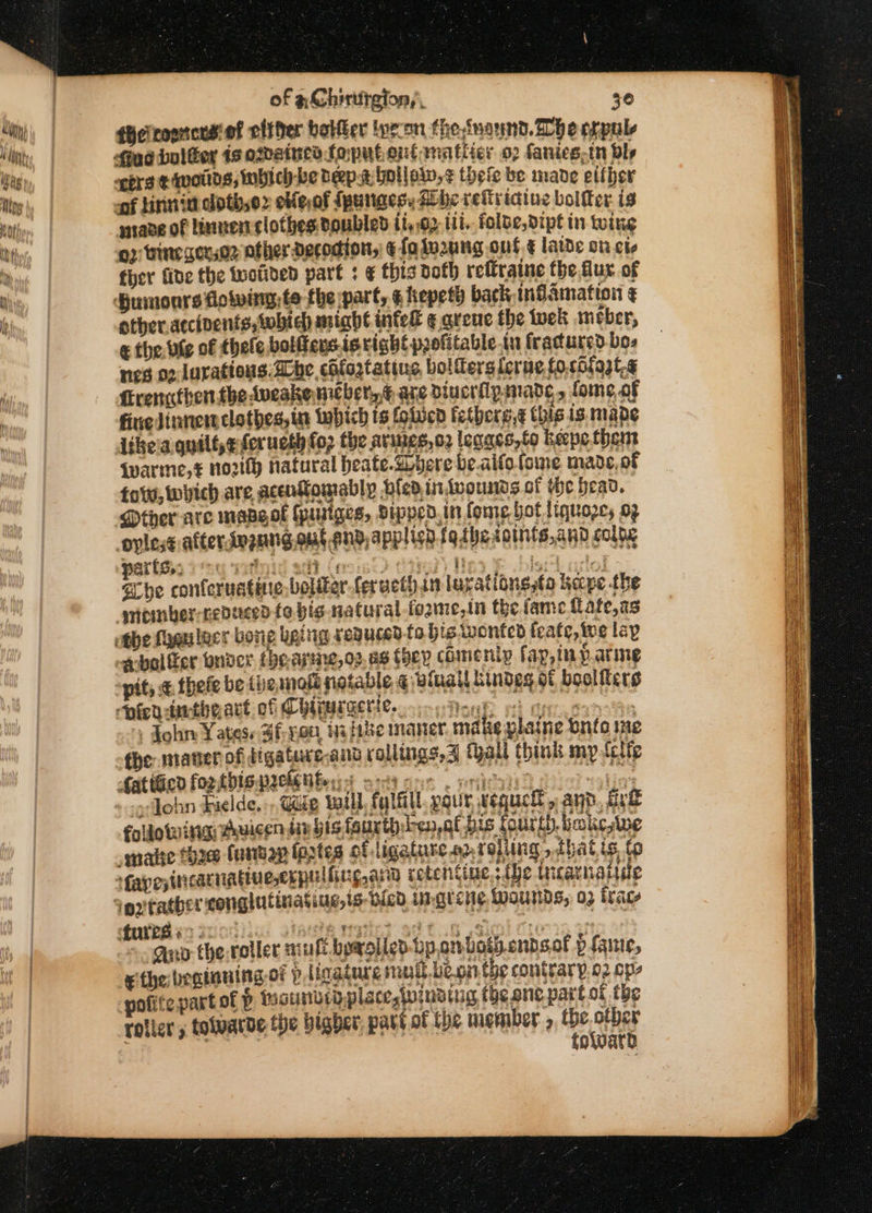 {Hetronnces'of either betfer lyron thesnaund. Whe erpule Sud bolGor 1s odained foputentrnatiier 02 fanics,tn Dlr ners ¢ mats, inbich-be Deep.t hollow, thefe be made either -of lirnia clothso» etfe,of fpunaes: She rev iaine boltter is pane of linnen clothes doubled ti,.02 111. folbe,dipt in tine o2 tine cerso2 other Decodion, ¢ fa lo2ung ont ¢ laide on cio ther fide the tuotided part ; ¢ this doth rettraine the flux of Humours lowing, te the part, ¢ hepeth back inGamation ¢ other.accinents, which might inted ¢ qreue the wet meber, &amp; the. bie of thele bolffens.istight profitable tu fractured bos nes 02. lurations. abe, cBfoztating bolferslerue fosbigat. Hrengthen.the Aveake mcber.,* axe diverflysmane , foe, of fine Jinnentclothes,in inpich ts fobien fetberg.¢ this is mape iikela. quilf,eforueth fo2 the avings,o2 legaes,to keepothem iwarme,# north natural heate-Gbhere be.aifofome made, of folw, wich are acentomably feo intwounds of the bead. Mther are mapeol (pusiges, Sipped.in fome hot liquoze, 09 oplese after dngnng.out.end,applish f9tbetoints,and coleg Sche conferuatine,boliter feructhan lavationgstoa hape the smomber-nepuced fo big natural -fozme,in the fame {lafe,as othe fygulecr bong being sepuced.to bie wonteo feate, ive lap -qbolter onder thearme,o2.as they comeniy fap,inparme “pit, &amp; thele be (he mott notable ¢ winail kindes of bolle ts pion aatbnart of ChlaMERtHe. omy Moye oh gy. epee &gt; John Yates. Sf- yon. i fie maner. make plaine trio ie che marier of digaturc.and rollings,3 fall think mp Lcifp ater fortbiswckeUbery at cor . pica oso olin; gilohn Fielde, ,, Gide will, (lal pque tequcll » app, Aye foldotuinu #hvicen dn ig fart sya bis Kou th.bicke,wwe smaite thre (untag fagtes of ligature.o2, rolling, that is, to fapesincarniagiuecrpulling, arn rotentine,: {he ticarmatise tures eo: ein waste? eff of 68) ac . ano therotler mul byxolied Lpombothendsal p fanie, ethe beainning.of pligature mull leon the contrary 02 op, pofitepartof P fhoundrdplace,Wwindtug the one part ot the rolicr 5 tolvarde the bigber, part of the member » Dene sesso oWwatd