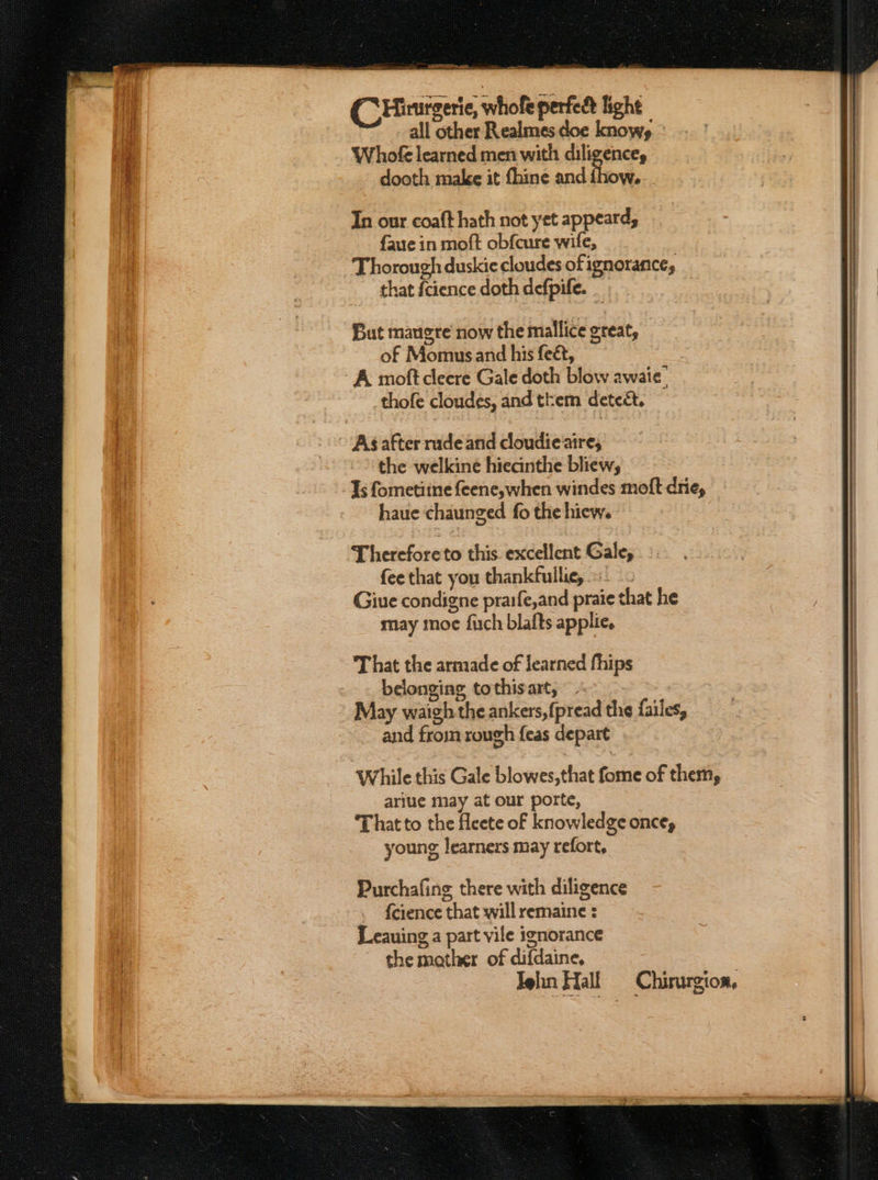C Hinrgerie, whole perfedd light all other Realmes doe knows - Whofe learned men with diligence, dooth make it fhine and fhow.. . In our coaft hath not yet appeard, faue in moft obfcure wife, Thorough duskie cloudes of ignorance, that {cience doth defpife. But maugre now the mallice great, of Momus and his feét, A moft cleere Gale doth blow awaie thofe cloudes, and them detect. ~ Agafter nade and cloudie aire, &gt; the welkine hieainthe bliew; Js fometiine feene,when windes moft drie, haue chaunged fo the hiew. Thereforeto this. excellent Gale, fee that you thankfullie,. Giue condigne praife,and praie that he may moe fuch blafts applie, That the armade of learned fhips belonging tothisart, - i May waigh the ankers,{pread the failes, ue | ~ and from rough feas depart a While this Gale blowes,that fome of them, ariue may at our porte, That to the fleete of knowledge once, young learners may refort, Purchafing there with diligence {eience that will remaine : Leauing a part vile ignorance the mather of difdaine, Jehn Hall Chirurgion,