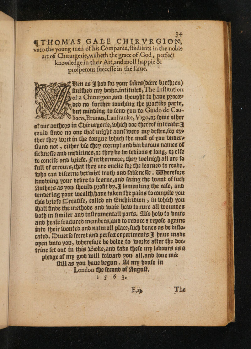 3+ q THOMAS GALE CHIRVRGION, yato the young men of his Companie, ftadients in the noble art of Chirurgerie,wifheth the grace of God , perfect knowledge in their Art,and moft happie &amp; profperons fucceffe in the fame, &lt;9 Wen as ¥ had fo2 pour fakes(dere beeth2en) AVA/A finithed mp boke,intifuled, The Inftitution 4% of a Chicurgion,and thought te haue proccer fi ocv no farther touching the peacike parte, Y “but minding to fend pou te Guido de Cau- : \S liaco, Brunus, Lanfranke, Vigo,o2 fome other af our antho2s it Chirurgerie, which voc thereof intreate: 3% could finde no one that might aunfinere my defire,fo2 eyo ther they waif in the tongue inbtch the moll of pou bnders {rand not , either ble they cozrupt and barbarous names of ficknefle and medicines,o2 they be tw tedious ¢ long, 03 elfe fo concife and bricfe. Furthermore, they twelnigh all are fo full of errours, that they are onelic foz the learned fo reate, twho can difcerne betivirt truth and fallencfe . Catberefore knowing pour defire to lcarne,and fetnag the tuant of fuch Authors as pou thould profit by, J lamenting the cafe, and tendering pour wucalth,baue taken the pains tocomptte pou this bsiefe “Creatife, called an Cnebhirtdton , in which pou fhall finde the methode and twate hotv tocure all woundes both in miler and infrumentall parts. Alfo holw to bnite and beale fracured members,and to reduce € repote agate info their tvontcd and naturalt place,fuch bones as be Diflcs cated. Diuerfefceret and perfect erpertinents J haue made open bnito you, twbherefaze be bolde fo twozke after the doce frine (et out in this IHoke,and take thefe my labours asa yledge of my gad will tolvard you all,and loue me ftillas pou baucbegua. At my boule in London the fecond of Auguff, 1 § 6 36 E, i&gt; The °