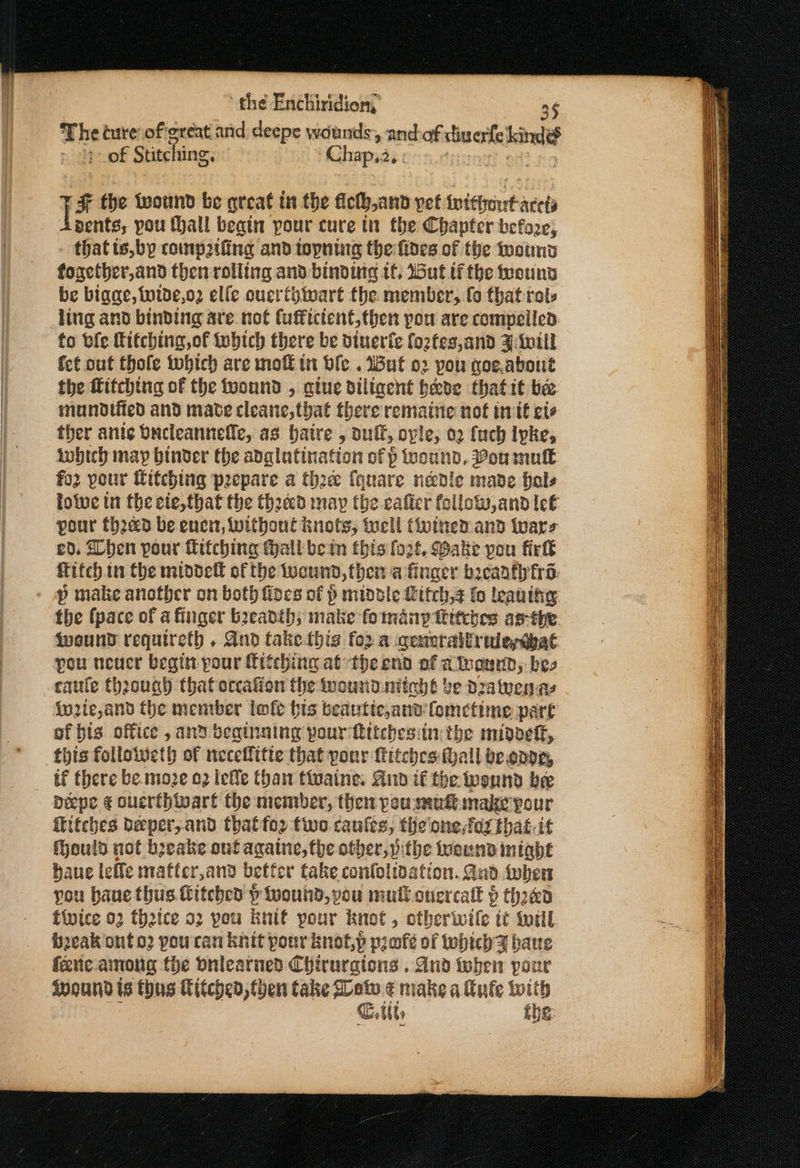 The ture of:ereat and deepe wounds, and-of diuerfe Laid of Stitching, Chapa, nth I F the tvound be great in the fleth,and pef fvictrenrt ace bents, you (Hall begin pour cure tn the Chapter before, thatisbyp roumptfing and topning the fides of the wound fogetber,and then rolling and binding tf, Wat tithe mount be bigae, wide,o2 elle ouertbivart the member, fo that rol, ling and binding are. not fuffictent,then pou are compeilen: to ble hitching, of twbtch there be dinerfe foztes,and Z:ivill fet out thole which are mofk tn ble . Wut o2 pou goe,about the fitching of the fyound , atue dillacht bede thatit bee mundtied and mate cleane, that there remaine not inte ete ther ante bucleannelle, as batre , auft, ovle, 02 fach Ipke, lobich may binder the adglutination of p wound, ou mulk fo your itching peepare a thre fquare needle made bale foie in the ete,that the theecd may the caficr follow,and let pour fhaed be enen, without knots, well (einen and wars £0. Then pour Ktiching tall bein this fort, Make pou firk fitch in the middell of the ucund, then a finger brcanfly fro: p make anofber on both fiocs of p middle Litch,s fo leaning: the (pace of a firiger beeadth; make fo many titches asthe {vound requiretb , And take this for a ceneraltruledbat pou neuer begin pour fitehing atthe end of atronnd, bes caute {hrough that occation the mound nitehé be Dratvenaye {nzie,and the member lofe bis beautic,and fometime part of bis office , and beginning pour Rttcbesiin: the midoeff,. ‘this followeth of neceffitte that ponr itches: hall be.onpe, if there be.moze 2 iele Chan tiwaine. And if the wennd bee Déepe ¢ ouerthwart the member, then pou mult make pour itches beeper,and thatfor two caufes, the'one,fox that.it Mould not beake out agatne, the other ithe frown intabe baue lefle mafter,and better fake confolidation. Aad. tober you haue thus Gitcbe p wound, pou mull cuercall 9 thaea twice 02 theice 52 pou Bnif pour knot , otherwile tt totil. b2cak onto? pou ran knit pour knot,p profeé of which gy baue fene. among the Onlearned Chirurgions . And ioben pon Wound is thus Kitched, then take Mew ¢ miake a tute {with Critts the: