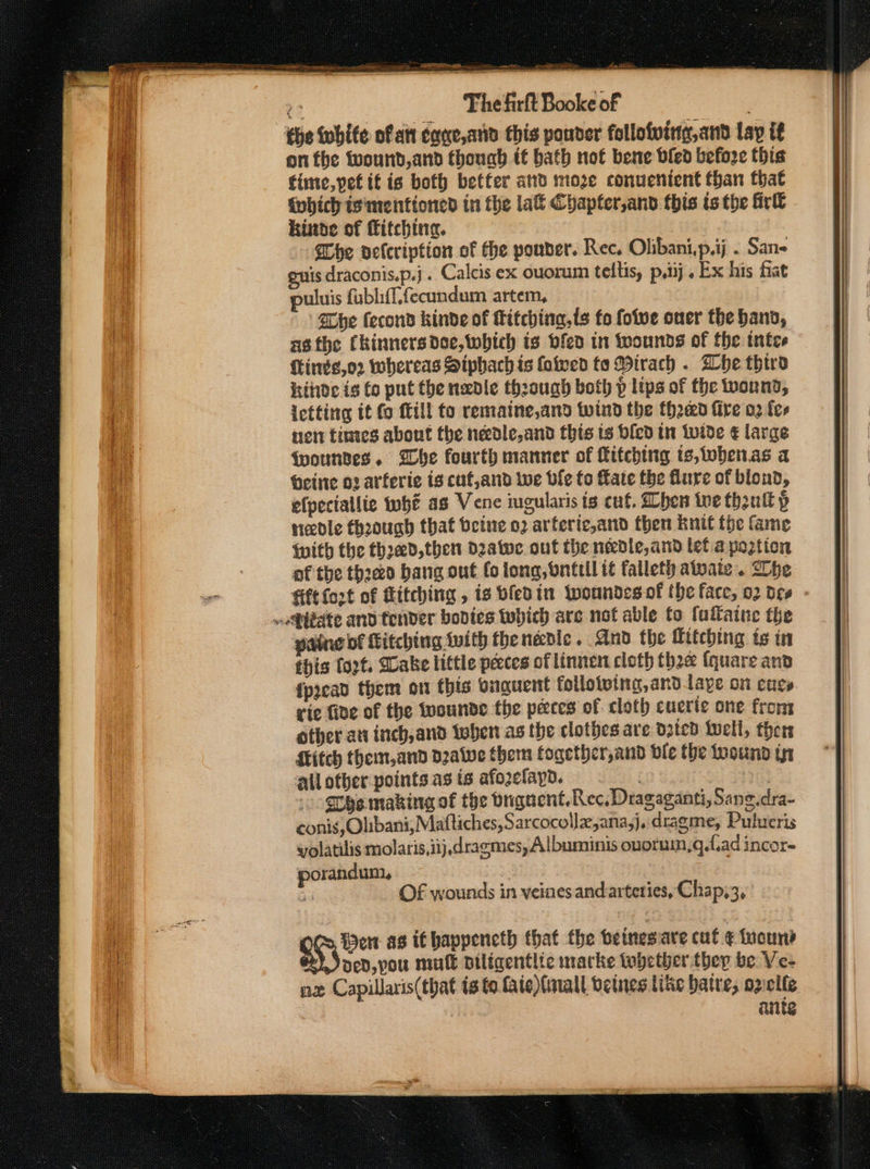 as The firlt Booke of | che white of att cane,and this ponder follofving,and Lay if on the fwound,and thouah it bath not bene bled before this time, petit is both better and moze conuenient than that {obich isimenttoned in the la&amp; Chapfer,and this ts the Girl kinte of fitching. Che velcription of the pouder. Rec, Olibani,p.ij . Sans euis draconis.p.j . Calcis ex ouorum teltis, p.iij. Ex his fiat uluis fubliff.fecundum artem, She fecond kinde of fitching,ts fo fotve oner the band, asthe Ckinners doe, which is bled in twounds of the intee fire, 02 whereas Siphach is (owed te Wirach . Whe third hide is fo put the needle thzouagh both p lips of the wonnd; ictting it fo fill to remaine,and wind the thread fire 02 fee nen tines about the nedle,and this is bicd tn Wide € large {wountes. Whe fourth manner of Kitching ts,wbenas a Heine o2 arferie is cuf,and Wwe ble fo Kate the Mure of blond, efpectallie whe as Vene ingularis is cut. hen toe theulk p needle thoough that beine o2 arferic,and then knit fhe fame With the thoed, then deatwe. ont the needle, and let a poztion of the threo bang out fo long, bnttil if falleth atvate . he fift fort of Kitching , is bledin Wwoundesof the face, 02 d¢¢ pane bf Kitching {vith thenedle. And the Hitching ts in this fort. Sake little pecces of linnen cloth thee (quare and fpread them on this onguent follotoing,andtaye on enes rie five of the tuounde the peces of cloth cuerie one from other ati inch, and tebe as the clothes are d3tcd foell, thers Kitch them, and dave them fogether,and dle the toound tn all other points as is afoelayd. | : She making of the bugaent. Rec, Dragaganti, Sane.dra- conis, Olibani; Maftiches, Sarcocollx,ana;j. dragme, Pulueris yolatilis molaris,iij, dragmes, Albuminis ouoruin,g.fiad incor- porandum,