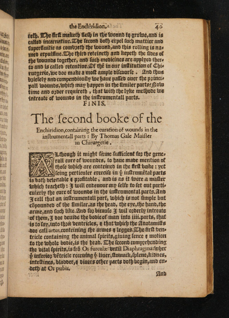 the Enchiridion,2! 20: - 40 feth. Whe firt maketh delh in the toonnd fq grofve,and is called incarnatine.2lbe fecond doth erpel fuch mattier and Cuperfluitie as combseth the toound,and this rolling ts nas ened erpulfiue. Zhe third reteineth and Kepeth the fines of fhe wounds together, and {uch medicines are applyed thers fo and is called refentine. Df the tnour infitution of Chie rurgerie,we doe make a moll ample vifcourle. And thus beiefely and compendionily te haue pated ouer the p2tncts pall twounds, which may happen in the fimiler parts? ote Cinte and oder requireth , that with thelpke methode we intreate of wounds tn ag inffraumentfall parts. aD » The fecond booke of the Enchiridion,containinig the curation of wounds in the in{trumentall parts : By Thomas Gale Maifler | in Chirurgerie, ESE ate Se | L though i€é might fame fufficient fo2 the genes (R7A))| rall cure of tucundes, fo Hauc made mention of Oo WN oper And ann rrr are - “ . a ees a ss Sis Fue BA» a jl a a Se a Se 5 Seems anes SS es s = Ser 2 ELE N one te = a EO a
