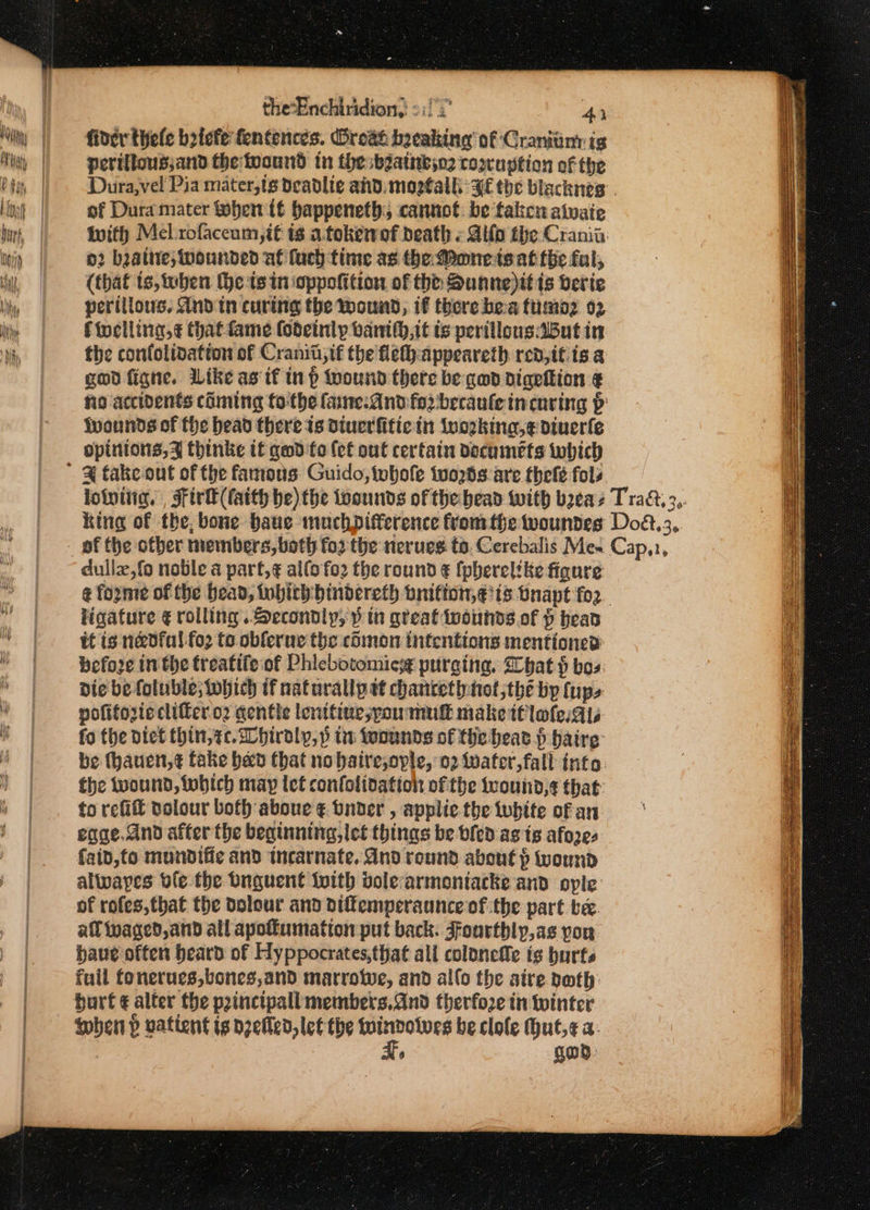 the‘Enchiridion,: 2:1) 2° 4) fiver thefe briefe fentences. Oroat breaking of Craniiiny ig pertllousjand the toound tn the batnbyo2 corragtion of the Dura,vel Pia mater,ts deadlie ahd. mogtalli: HE the blacknes of Dura mater hen tf bappeneth; cannot. be takcu atwaie With Mel .rofaceum, tt is a.tokewof death « Aifo the Crania. 02 beatne; wounded af fuch time as the Mone teat tbe fal, (that ts, tuben (ets inioppofition of tht Sunne)it ts verie perillous, And tn curing the wound, if there hea fumoz 02 Fioclling,¢ thatfame fodeinly banith,it ts perillousBut in the confolivation of Cranit,tf the fet) appeareth redjit is a god figne. Like as if inp wound there be gwd digeftion ¢ fo accidents coming fo-the faine-And fod becaulein caring p Iwounds of fhe bead there ts diuerfitiein (uogking,¢ diuerle opinions, thinke it gwd fo (ef out certain documéts which dullz,fo noble a part, ¢ alfofo2 the round ¢ {pherelike figure ¢ forme of the bead, tobith:bindercth bnition,¢ts bnapt for. ligature € rolling. Secondly, p in great wounds of p bead it is n&amp;dfal foo to oblerue the comon intentions mentions? before inthe treatife:of Phicbotomicsg purging, Ghat $ bos die be foluble;tohich if naturallp et chancethnot;the by (ups pofiforieclifer.o2 gentle lenttiuejspoumuk make tt lole:Ais fo the Dict thin,sc.hiraly,p in foounds of the beat § baire be thauen,¢ fake bed that no haire,ople, 02 water,fall info. the wound, which may let confoltoation ofthe feound,¢ that: to refit volour bof aboue ¢ bnder , applic the tubtte of an eqae.dnd after the beginning, let things be bled asts afoze- faid,to mundifie and tnearnate. And round about } wound alwayes ble the Dnguent {vith bole-armontacke and ople of rofes,that the dolour and dilfemperaunce of the part be. af waged, and all apotfumation put back. Ffourthly,as yor have often beard of Hyppocrates,that all colonefe ts burts fuil fonerues,bones,and marroiwe, and allo the aire both: burt ¢ alter the princtpall members.Gnd therfo2e in winter when p vatient is zed, lef the see Wines be clole Hut,¢ a: