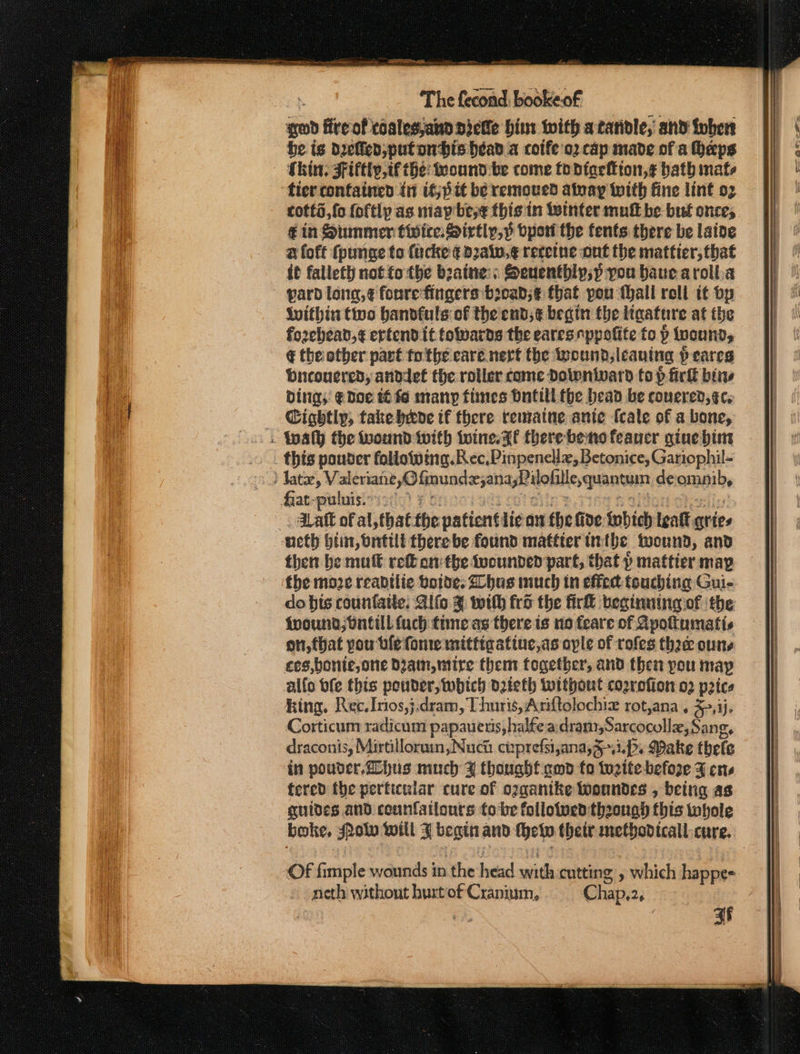 god fre of coalesjand Dicfe him with atarivle, and tober be ig Dyelled,putonbis head a cotfe'o2 cap made of a haps Shin. Fifty, if the: ound be come todtacion,¢ bath mats tier confatned in if; bit be remoued atnay with fine lint 02 cotts,fo foftly as niap bese thig in Winter mutt be but once, € in Siunmer twite.Sirtly, yp oport the fents there be lative a foft {punge to fucke ¢ daw, ¢ recetne ont the mattier, that it falletl not tothe beaine:; Seuentbip;p pou baue aroll.a yard long, ¢ fonre fingers bioad;¢ that you thall rell it bp Within tivo handfuls of the end; ¢ begin the tiaature at the forehead, ¢ ertendit towards the earesnppolite to p wounds € the other part tothe care nerf the wound, lcauing peares Dnconered, anddef the roller come Dolonivard top ficll bins bing; @ doe t6 fo many fimes Bnfill the bead be conered, ec, Cightly, take-bede tf there rematne ante fcale of a bone, . Wwalh the wound with {oine. Ff there beno feancr gine him this pouder following. Rec, Pinpencllz, Betonice, Gariophil- Jatz, Valeriane,O fmunde;ana,Pilohile,quantuim deomnib, Gaspubsisirisde) £ Onociadt col clin paises &amp; aon chesiiy -. daft of al, that the patientilic an the fide Wobich leakt qries ‘ueth btin, bntilt there be found matfter tithe toound, and then be mult re onthe tocunven part, that » mattier map the moze readtlie volde: Zohus much in effect touching Gui- do bis counfatte. Alfo % with fro the fir beginuing of the fpound;bntiul fach tine as there is no feare of Apottumatis oti, (hat pou ble fonte mititastiue,as ople of rofes thee oune ces, bonte, one Dam, mire them together, and then pou may allo bfe this peuder, which d2keth without cozrefion o2 pics king, Rec. Irios,j.dram, Thuris, Anftolochiz rot,ana , 5,3). Corticum radicum papaueris, halfea:drani,Sarcocollz, Sang. draconis, Mirtilloruin, Nuch cu:prefsijana,3~.i.P. Make thele in pouver,2ohus much % thought amp fo tuzite before F ens tered the perficular cure of oggantke Wwonndes , being as quides and counfatlours to be folloiuecd though this tobole boke, Rolw will F begin and Met their methodicall.cure. Of fimple wounds in the head with cutting » which happee » neth without hurtof Cranium, Chap,2, 7 ee af