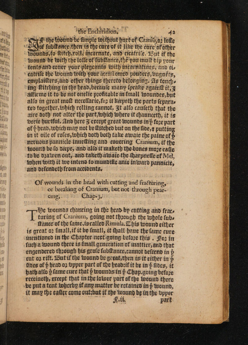 | ‘hie Bachi¥idion, iS Seat, 42 RF the Wound be fimple Without hire of Cranktsos loite Iwannd be with the lolle of fibfance, the pout mu dip pour tentsandconer pour pleqeanis with thearnatties; and tis emplatiters,and other things thereto belonging. As tench. ing Fitching in Che head, becaule many (peake againt it,y Affirme tt to be nef onelte pocfitable in fmall woundes, but alfo tn great mol necefarte,fo2 tékeepeth the parts feparas fed fogether, which rolling cannot, Zt alfo cauleth that the sire dot) not alter the part,Wwdich tobere tt chaunceth, it i¢ berie hurtful. Ana here Z crcept great wounds inh fo2e part of p head, which may not be itched but on the five,¢ putting itt tf otle of roles, which noth both take atwaie the paine of nerious paniticle inuefiing and couering Cranium, if the {pound be fo Déepe, and allo if maketh the-bones moze cafie to be deaiven ont,.and-taketb.awate-the-harpneffe.of Mel, inher With if we intend fomundific ante Inivard pannicie, and defendeth from accidents, : ek : Of wounds inthe: head with cutting and fracturing, ot breaking of Cranrum, but not-through pear-: cing, 9) Chap.3. ih He iwsunda chancing tn the bead by cutting and frac, ; turing of Cranium, going not theouch the twhole (nbs ftance of the fame, iscalled Rimula. his twound either is great o2 finall,tf t€ be fmall, it ait baue thefame cure. inentioned in the Chapter nert-qoing before this . Jfo2 in fuctha wound there is finall generation of inatticr, and that engendered though bis arofe fubfance, cannot veftend in p cut o2 riff. utifthe wound be qreat,then tsit either in p Gives of p head 02 Dpper part of the headsif it be inf fides, it hathalfo plamecure that p woundsiin § Chap.going before receineth, evcept that inthe lotwver part of the teonnd there it may the caller come outsbut if the teound be inthe bpper pare. Hobbs