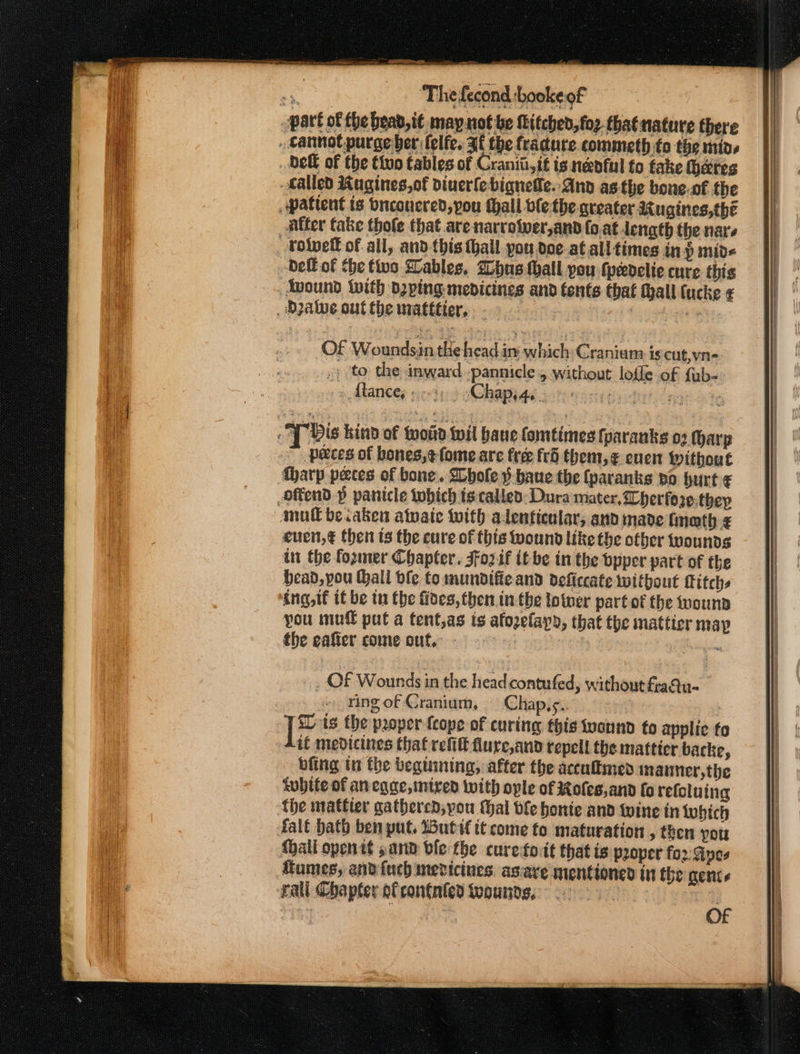 part of fhe bead,i¢ may not be itched, fo2-thatnature there _ cannot purge ber lelfe. Ff the fradure commeth fo the mins Deft of the tivo tables of Craniii,it ig neenful to take heres Called Ragines,of diuerlebigqnelle.-And as the bone-of the pattent is bnconered, pou {hall ble the. qreater Rugines,thé Alter fake thofe that arenarrotver,and fo.at length the nars volvett of all, and this tall you doe-at all times in p mid« bell of the tive Lables. Whus hall you (pedelie cure this Avound With dying medicines and tents that tall (ucke ¢ Dale outthe matttier. y dis kind of tot toil bane fomtimes fparanks 02 (harp 7 peeces of bones,e¢-fome are free frd them, ¢ euen Without tharp paces of bone. Shole }-baue the (paranks bo hurt ¢ offend p panicle tobich ts:called: Dura mater, Cherfore.theyp mull beiaken atwaie with alenticular, andimade imath-¢ euen,€ then ts the cure of this wound like the other tyounds tn the foxmer Chapter. Jfoz.if tt be in the bpper part of the bead, pou hall ble to mundifie and deficcate without Titchs ing, tf tf be tu the fides, then inthe totwer part of the wouna you muff put a tent,as is afozelapd, that the mattier map fhe eafier come out, - : : ate _ Of Wounds in the head contufed, without fraQu- | Ying of Cranium, Chap,s.. [* ts the proper {cope of curing this tvannd fo applic fo if medicines that refit flure,and repell the matticr backe, bfing ti the beginning, after the acculmed inanner,the twhife of ancage, mired with ople of Roles,and fo refoluing the mattter gathered, you Mal ble honte and twine in which falt bath ben put, Wutif tt come fo maturation , then yor {hall openit sand vfe the curetoit that is proper fo2: Apes fumes, andfuch mevicines as:ave nientioned in the gents rall Chapter ofconfnted teounds, a | fe