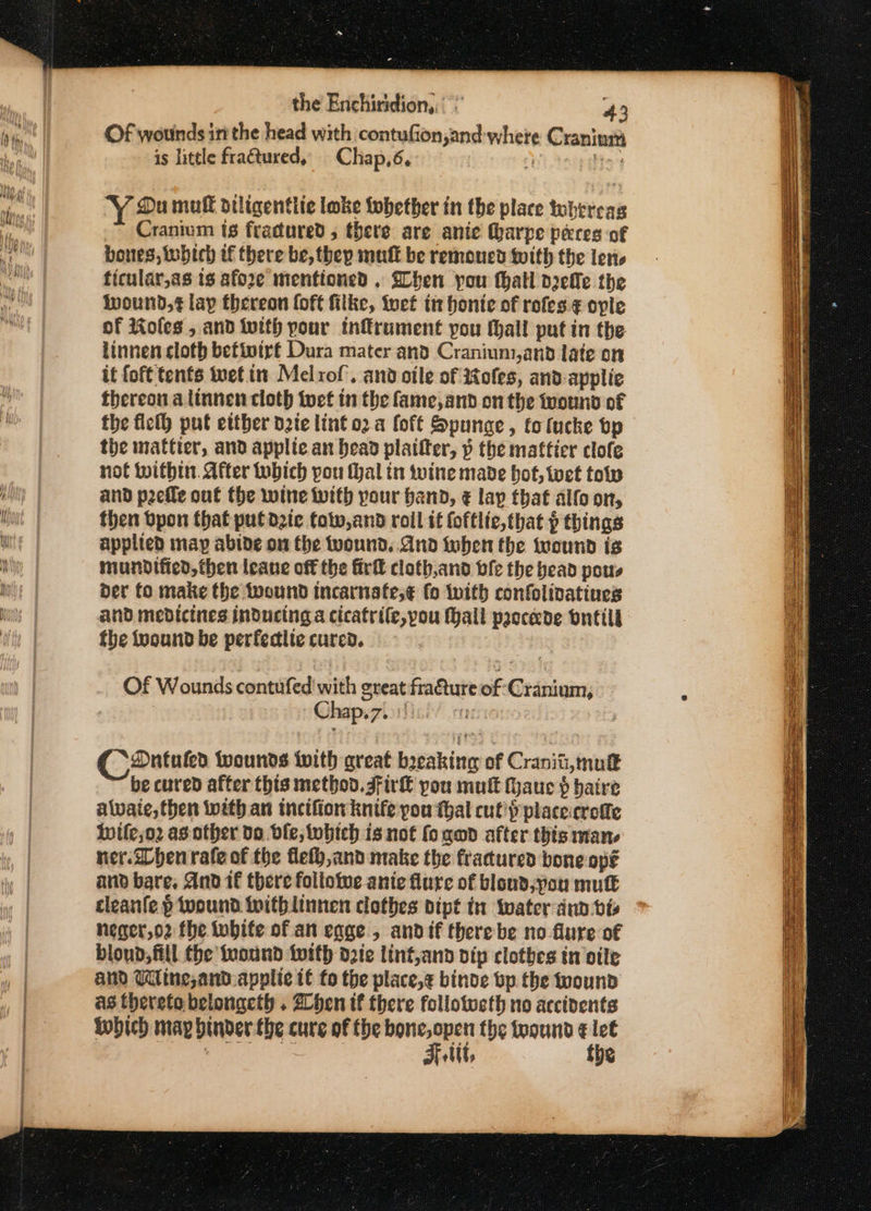 the Enchiridiony 43 Of wounds itt the head with contufion,and where Craninga is little fractured, Chap,6, ‘ bin Du muff diligentlic loke fobether in the place tohercas Cranium ts fractured , there are anie harpe peres of bones, which tf there be, they mult be remoucd with the lene ficular,as ts afore mentioned , hen pou thatl nelle the wound,¢ lay thereon foft filke, inet tn honte of rofes ¢ ople of Roles , and With pour tnkrument pou (hall put in the linnen cloth befivirt Dura mater and Cranium,anod late on it {oft tents tet in Melrof’. and otle of tofes, and-applie thereon a linnen cloth tuet tn the fame, and on the wound of the ficlh put etther date lint o2.a foft Spunge, totucke bp the mattier, and applic an bead plaifter, » the mattier clofe not within. After tubich pou Mal in wine made hot, wet tov and prefle out the wine with pour band, € lay that alfo on, then bpon that put die totv,and roil it foftlie,that p things applied map abide on the wound. And when the wound ts mundified, then leane off the firll cloth,and bfe the bead pous der fo make the wound incarnafe,¢ fo with confolivatines and medicines inducing a cicatrile, pou Hall paccede ontil§ the tuound be perfedlte cured. Of Wounds cont Sedisaitth great fracture of Cranium; Chap.7.. 1) | Coantuko wounds with great breaking of Cranit,mutt be cured after this methoo. gf ir€ you mult tauc $ hatre alvaie, then with an tncifior knife pou thal culty place:crofte Wwile;o2 as other doe ble, twbich is not fo gad after this man. ner. When rate of the fey, and make the fracured bone ope and bare, And 1 there follotwe ante flure of blond;vou mult cleanfe p wound withlinnen clothes dipt in water ann bis neger,o2 fhe tubite of an cage , andif there be no flure of bloud, fill. the twound twith ote lint,and vip clothes in ile and Wine, and:applie if fo the place,¢ binde bp the wound as thereto belongeth . Zhen tf there follotucth no accidents iwhich may binder the cure of the bone, open the teound ¢ let pot eet F tit, the