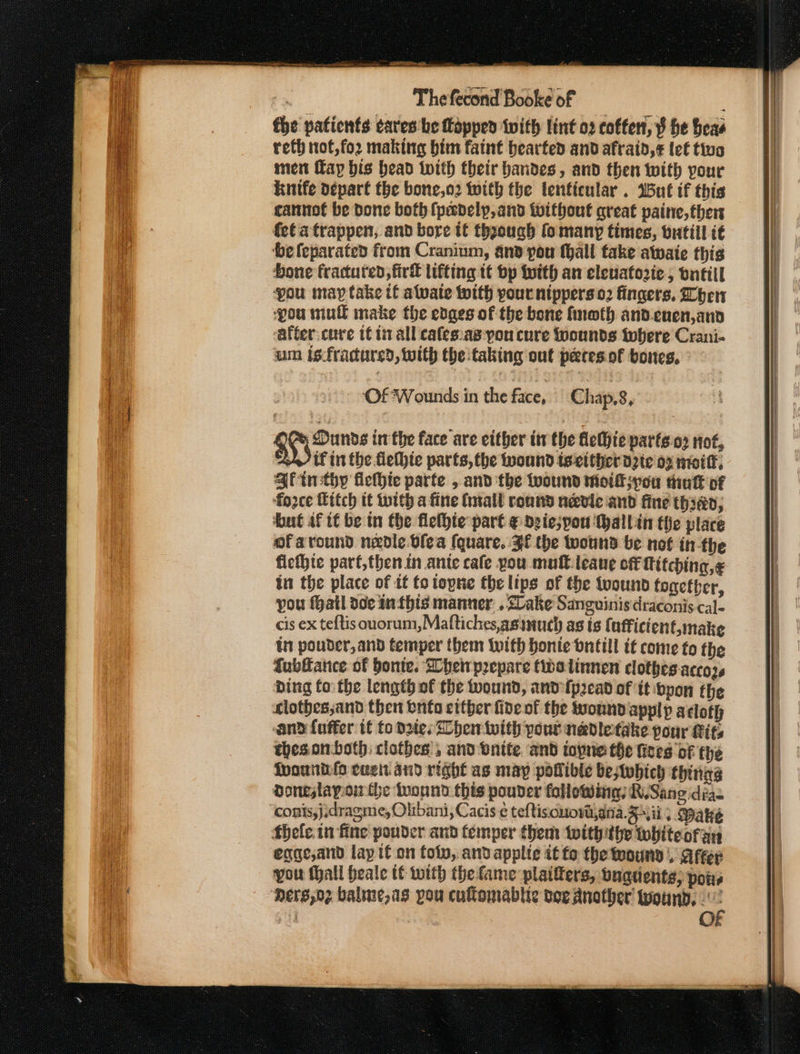 fhe patients cares be lopped with lint o2 coffen, ¥ he heas reth not,for making bim faint bearfed and afraid,¢ tet tiv men fay bis bead with their bandes, and then with your knife o¢part the bone,o2 with the lenticular . Wut if this cannot be done both (padely,and twithout great paine, thers fet atrappen, and bore tf thzough fomany times, bratiil i€ ‘be feparated from Cranium, ano pou fhall take awate this Hone fractured, firk lifting tt bp With an eleuatozte, ontill pou may take tf alvate twith pour nipperso2 fingers. her ‘pou mull make the edges of the bone fneth and.enen,and ‘atter:cure tf tit all cafes:as:pon cure Wounds iwhere Crani- um isfracdured, with the taking out petesof bones. mca inthe face are either tr the flethie parts 03 not, if in the flethie parts, the ound teeither d2te 02 niotff; Qtinsthy flefhic parte , and the wound moikpou tuk of fozce Ettch tt with a fine (nal ronnd needle and fine thian; but af tt be tn the flethte part @ ogiespou (hallin the place of around nzole blea (quare. BE the wound be not in-the ficthte parf,then in ante cafe pou mult leane off Titching,« in the place of it fo topne the lips of the tvound fogetber, you atl de In this manner. . Sake Sanguinisdraconis cal- cis ex teftis ouorum,Maftiches,asimuch as is {ufficient,make tn pouder,and temper them with bonie bntill tf come fo the fubfance of bonte. hei prepare (walinnen clothes. accozs bing fo: the length of the wound, and fp2ead of it pon fhe clothes;and then onto ettber five of the wound apply actoth and fuffer if to due. hen twith pout nadletake pour its thesonboth clothes , and enite. and topne the fees oF the fpouniilo cue. sd right as may poflible be;Wwhich thing doneslayonthe wound this pouder folowing R.Sang dias conis,j:dragme, Olibani, Cacis ¢ teftisouord,ana. Si; Dake thefle in fine pouder and temper them twithithe whiteoran eqge,and lap if on tolv, and applie it fo the wound |. afer you Mall heale tt with the fame plaifters, bugdents, pois Mers,o2 balme,as pou cuflomablic doe another found, . 4