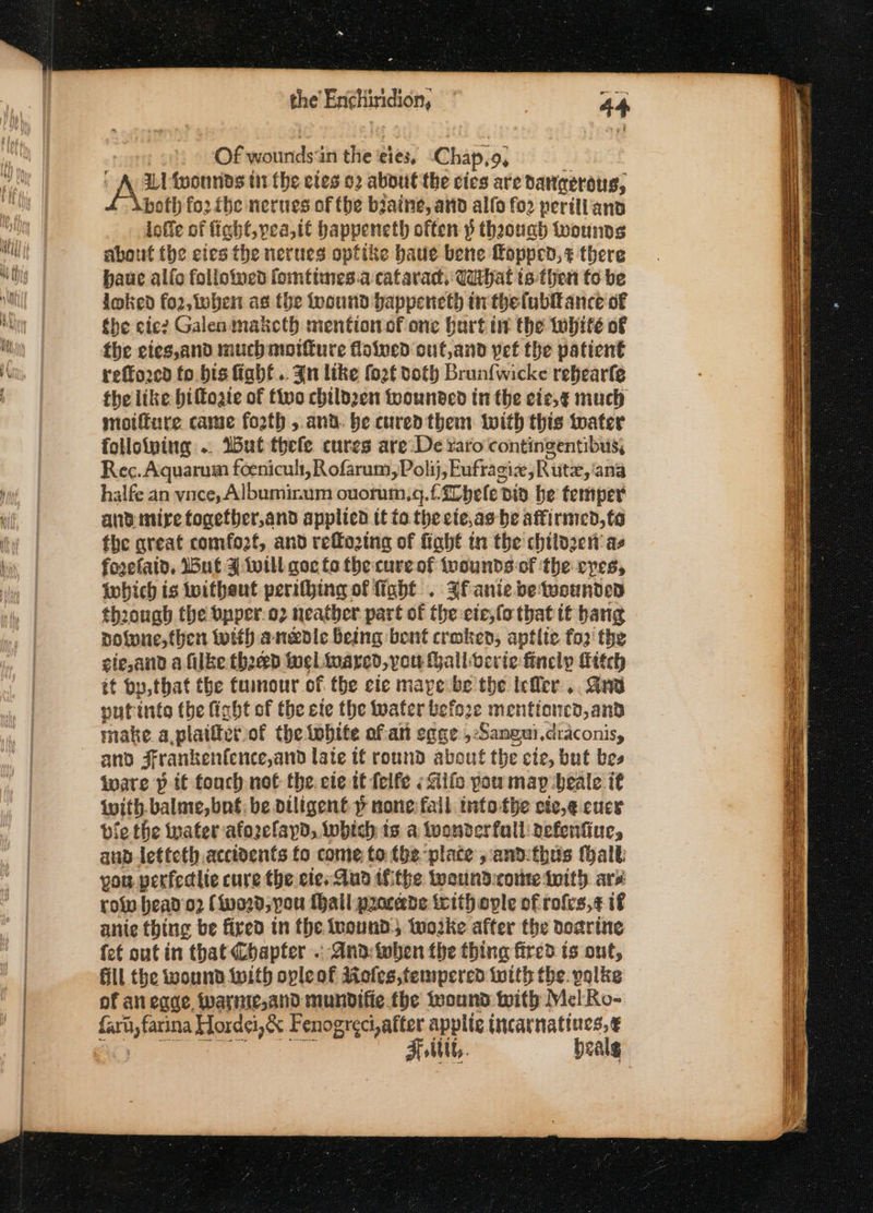 Of wounds:in the 'eies, Chap,9, ILI foounds tii the etes 92 about the cies are dangerous, both fo2 fhe nerues of the biaine, and alfo fo2 periliians ioffe of ficht,vea,it bappeneth often $ thoough wounds about the cies the nerues optike baue bene fopped,s there paue allo folloived fomntiines.a cafarad, Udihat ts-then fo be loked fo2, when as the foound bappencth inthefubiance of the eie? Galen maketh mention of one hurt int the white of the eies,and much motfure floined cut,and pet the patient reffo2cd fo bis fiabf.. Jn like fo2f doth Brunfwicke rebearle the like biftogie of tivo childzen twounded in the cie,¢ much motiure came forth , and. be cured them with this toater folloiving .. IBut thefe cures are De raro contingentibus, Rec. Aquarum foenicul, Rofarum,Po! ij, Euftagie Rute, ana halfe an vnce, Albuminum ouoruin,4. f, hele t bid he temper anpimire fogefber,and applied tt fo the cie,as he affirmed,to the qreat comfozf, and reffo2tng of fiaht tn the childzcn as fozefaid, Wut ¥ will goc fo the cure of wwounds-of the cyes, which is witheut perifhing of fight . Ff anie be wounded through the opper.o2 neather part of the ete,(o that tt bang dotone, then with anedle being bent croken, aptlie fo2' the gie,and a filke thee wel wared,you Hall verte finely itch it by, that the tumour of the cie maye be the Iefler,. Srv nutinte the fight of the ete the water before mentioncd, and make a plaitterof the iobite ofan egae, Sangui,draconisy and Frankentence,and late tf round about the cie, but bes ware p it touch not the. ete tt felfe «ilo pou map deale it with. balme,bné: be diligent » none fail into-tbe cie,g cuce bie the rater -afozelayd, Iwhich ts a tvonderfall: defenfiue, anp-letteth accidents fo come: to fbe-plate , and:thus (halt you perfedlte cure the cies Aun tfithe teound:cotte iity ars role head'o2 (word, pou {hall procede irith ople of rofes,¢ if anie thing be fixed in the iuound, woke after the doarine fet out in that Chapter . And:-when the thing fired ts ont, fill the wound {with opleof Aofes, tempered toith the. polke of an eque, warinie,and mundifie the wound With Mel Ro- faru,farina Hordei,&amp; Fenogreciafter applic incarnatines, € Folttt,. bealg