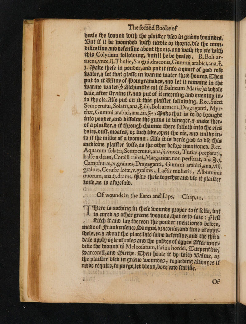 beale the wound with the plaitter vie in greene tyoundes, Wut if tf be wounded vith nedle o2 thane, bie the murs dificatiue and defenfine about the ciec,and walh the eic with this Colyrium following, butill be be healed, R.Boli ar- meni;vace,ij, Thufie,Sangui,draconis,Gummi arabici,ana,2, j. Wake thefe in pouder,and put i€ info a quart of gad rofe Wwater,¢ fet that glaffe in Wwarme water thre houres, her put to tf Cine of Pompranades,and let it remaine in the warine tuater(p Alebiimts cal if Balneum Mariz)a tobole date, after Traine if;and put of it mooning and evening ine fo the ete. Allo put on tf this plaifter follotving, Rec, Succi Semperuiui, Solatri,ana,3.iitj,Boli armeni, Dragaganti, Myr- the,Gummi arabici,ana.iii,5&gt; « Bake that is to be bought into pouder,and viffolue the gums in bineger,¢. make there of a plaifter,¢ tf thaough chance there falleth into the cies baire, dul, moates, 02 (uch like, open the cie, and milke tts fo if the milke of atvoman. Alto it is berie qm to df this medicine platter twile,as the other before mentioned, Rec. Aquarum folatri,S emperuiut,ana,ij,vnces, T utix preparati, halfe a dram, Coralli rubei;Margaritar,non perforat, ana.5).j, Camphura,x,graines, Dragaganti, Gummi arabici,ana,viij, graines, Cerufe lote,v.eraines , Laétis mulieris » Albuminis ouorum,ana.ij.drams, {pire thele togetberand bfe if plaifer ivile,as is afozefain, | Of wounds in the Eares and’ Lips, Chap,10, Spies is nothing in thefe rounds pooper fo tf felfe, bué is cured as other gréne tpounds,that is to-fate &gt; Firk -°) fitch tf and lay thereon the pouder mentioned before, nade of Frankenlence,Sanguidzaconissand line of egixe- fhels,¢c.¢ about the place lai¢ (ome defenfinesand the thira baie apply ople of rofes and the polkes of egges. After murs diffe the wound ni Mel rofarum, farina hordei, &amp;urpentine, Sarcocoll,and Mirrbe, Whew heale it Up With Walme, 2 the platter bfed it greene tyonnoes, regarding aliwayes if nade require, to purge, let bloud, bore ana {catific, | OF