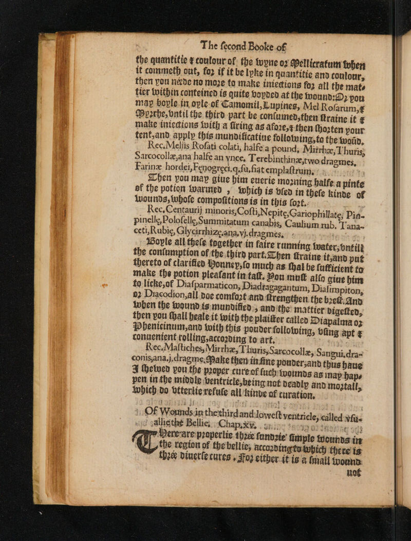 the quantitie ¢coulour-of. the tuyie 07 Mellicratum Lobers if commeth out, fo2 if it be lyke in quantitie ano coulour, then pou nede no moze to make iniecions foz all the mats ficr tuithin conteined is quite hopped at the twound:D) por map bople.in ople-of Camomil,upines, Mel Rofarum,€ Byperhe, bntil the: third part be contumed,then ftratne it ¢ make tntedions With a firing as afore,¢-then (ozten your fenf,and. apply this mundificatine follotwing, to the won, ~ Rec.Mellis Rofati colati, halfe'a pound, Miirhz,T huris) Sarcocollz,ana halfe an ynce, T erebinthinz,twodragmes, Farine hordei, Fenogreci.q.fu, fiat emplaftrum, Ruse 3 shen you may giue bin eueric mounting balfe a pinte ef the potion warmed , which is dfen in thefe kinde of wounds, Whole compoftions is in this fo2t.: are Rec, Centaurij munoris,Cofti,Nepite,Gariophillate, Pin- pinellg, Polofelle, Summitatum canabis, Caulium rub. Tana~ ceti, Rubie, Glycirrhize.ana,yj.dragmes, e Mees ge) Boyle alk thele together in faire running tater; ontilt the confumption of the. thirp part.aLben traine it,and put thereto of clarified ouney,fo much as. thal be lutficient tg make the potion pleafant intaff, You mut allo give him to licke,of Diafparmaticon, Diadtagaeantum, Diat impiton, 02 Dracodion, all doe comfoze and ftrengthen the bef. And loben the wound is mundifica:;, and ‘the: matticr vigetten, the you Mall bealeit with the plat&amp;er calicp Diapaima oz Pbenicinum,and with this pouder following, bfing apt € conuentent tolling, accozding to art. yy? Rec,Maftiches, Mirthe, Thuris,Sarcocolle, Sangui,dra= conis,ana,j,dragme, Make then tirfine pouder,and thus haug ¥ Hetved you the proper cureof fuch:togunds as inap-bape pen urthe midoie Ventricle, being not deadly and mo2tall, {which do béterlierefule all hinve of curation, not