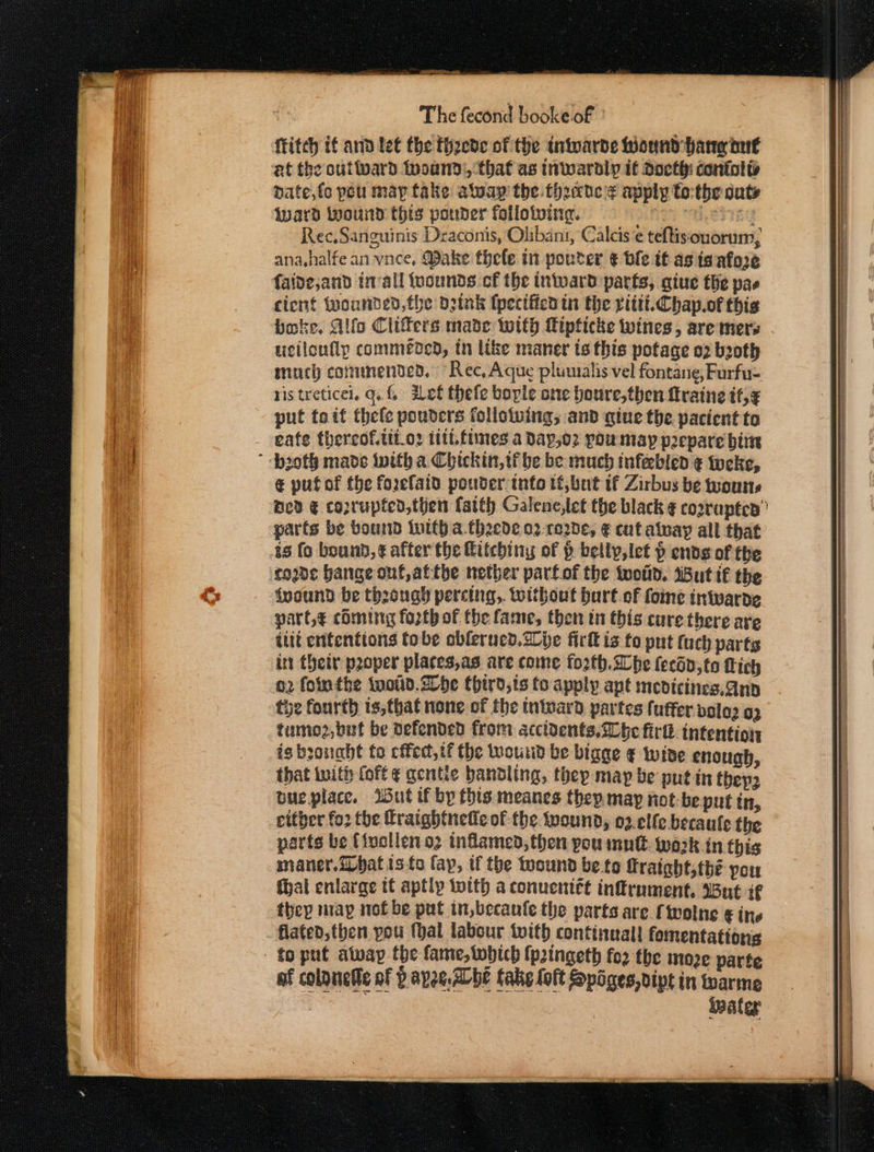 fitch if and let the theede of the intwarde Mound hang ont et the outward tnoand:, that as inwardly if docthi coniolis date,fc pou may take alway the three apply to:the outs Ward wound this pouder folloiving. ai Meng Rec,Sanguinis Draconis, Olibani, Calcis ¢ teftisouorum, ana,halfe an vnce, Make thele in pouter ¢€ vle it as isafore faide;and tnvall {uounds cf the inward parts, giue the pas cient wounded, fhe oztnk (pecified tn the ritti.Chap.of this ucilonflp commenced, tn like maner ts this potage o2 b2oth much conunendedo, “Rec, Aque pluualis vel fontane, Furfu- ris treticel. qa. f, Het thefe borle one boure,then ftraine tt,¢ put toit thele pouders follotuing; and giue the pacient ta eate thereof.tit.o2 tt fimes a day,o2 poumay prepare bi € pufof the forefaid pouder info tf,but tf Zirbus be wours Dev € coprupted,then fatth Galene,let the black ¢ corrupted” code bange ont, atthe nether parf.of the twotid. dBut if the fvound be theouagy percing,. toithout bart of foie iniwarde parte coming forth of the fame, then in this cure there aye ilit ententtons tobe oblerucd.2lje fir is fo put tach parts int their proper places,as are come forth. abe fecdo,to Lich o2 fointhe woud.Dhe third,ts to apply apt medicines,anp tye fourth is,that none of the tntward. partes fuffer volo og tumo2,but be defended from accidents,S0be firlk. intention is boouaht to ced, tf the wound be bigge ¢ wide enough, that with fof ¢ gentle handling, they may be putin they. oue place. Wut if by this. meanes they may not-be put in, either fo2 the fratghtnefic of the wound, o2.elfe becaule the parts be (ivollen og inflamed, then pou mutt. work in this maner. hat isto fap, if the toound be to Graight,tbé pou thal enlarge tt aptly with a conuentét infrument. wut if they map not be put in,becaufe the parts are fwolne € ine flated,then you (hal labour with continual! fomentations later |