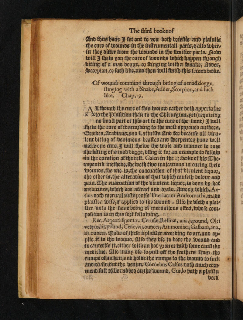 en thas hatte. ¥ fet ont to pou both bzictie and plaintia the cure cf wounds in the inffrumentall parfs;¢ allo tober. - int they differ from the Wounds in the fimilicr parts. Pom will J He you the cure of wounds which happen through -Diting-of a mad dogae; 02 Ringing toitha Snake, Aover, Of wounds comming through biting of amaddogge, {tinging with a ‘Snake,Adder,Scorpion,and fuch tile: “Chap. % tothe PHtition than fo the Chirurgton,pet (requiring Ahelw the cure ofrtaccozding to themell app2oucd authors, ‘Orekes, Arablans,and Latinifis: And fo2 becanfe ail virie lent biting of bentmions beafies and Serpentes haue twell! Mere one chre,¥ will-thetve the wate and wnanner to cune ‘the biting ofamad vonage, bling tf fo2 an erample to follow etn the curation of the reft. Galen in the 13:boke of bis Shes rapentik metbode, hcivecth tivo indications in curing thefe fwounds,the one. is,the euacuation of that biralent liqno:, the other ts,the alteration of that tobtch cauleth dolour and pati. he enaruation of the birnient liquo2,is done bp hot medicines, which doe attrac and d2alo. Among which, Ac- tius both meruailoufp pratfe Preriacam Andromachi,made pofition is tn this fozt follotuing, ©: Rec, Argentifpume, Cerufe, Réfine,-ariaj, pound, Olei ij.ounces, Dake-of hele aplaifierateoding toart,and aps plic ttto the wound, Ails thep'dfe fo borethe iwound aww tocauterife it,cither with an bot p2omo2 With fome cautike medicine, Gifs many. ble to-pull of the feathers: from. the funips ofan pen,and jolvethe rumpe ta the ound fo fuck andor dinGutitbe vente Cornelius Callus noth much-coup Derk IT Se NL RT TS TT RE ES nie aa EERE ee mae eat ser = = r