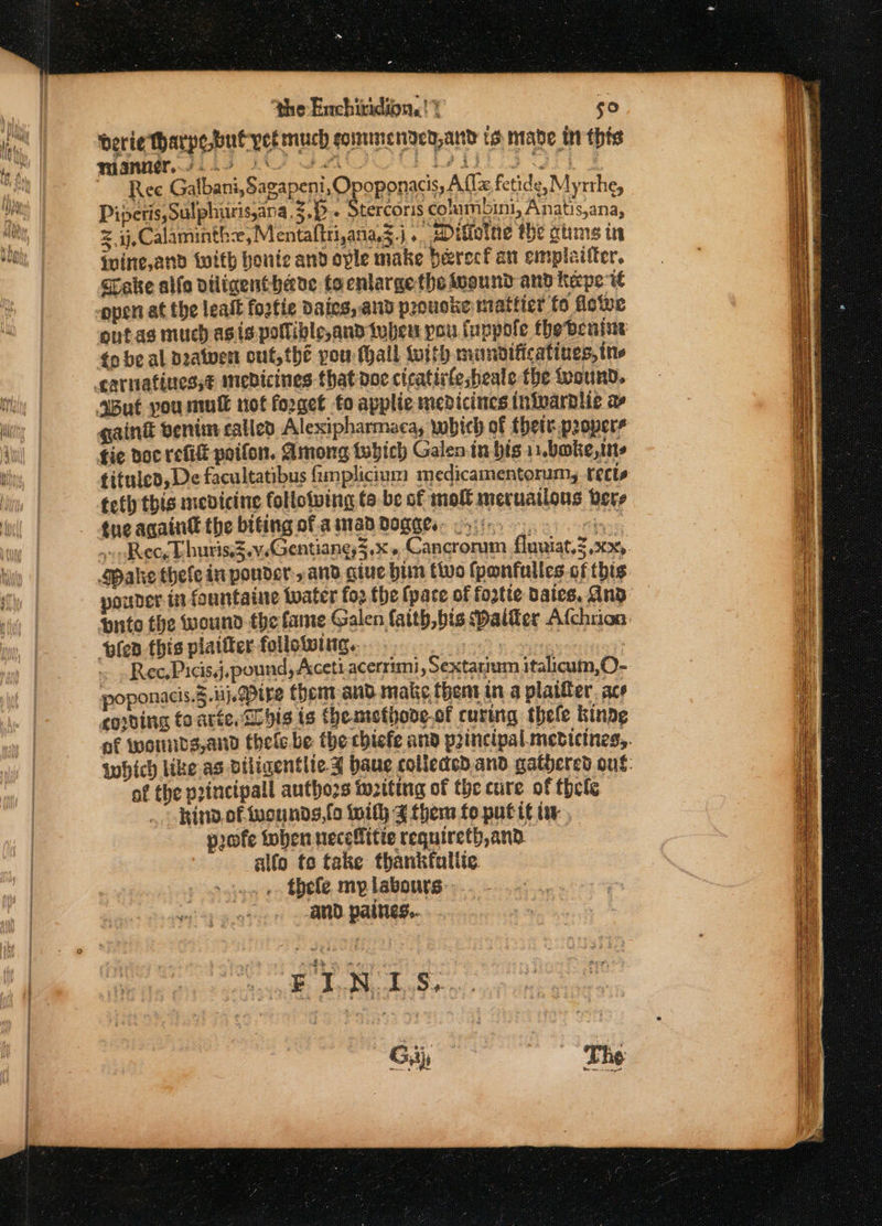 nimk Js 1 22000 Dir or | Ree Galbani,Sagapeni,O oponacis, A flz fetide, Myrthe, Pipets Sulphuris,ana.3.).. Stercoris cohmbini, Anatis,ana, z ij, Calaminth:e, Mentaftti,ana,Z.j ... sDifietue the gtims in ivine,and with honic and ople make berecf an emplaifter. Take alle diligent have tocntarge the isound and kepe te open at the leat fortie Daies, aid prouske mattier fo dowe outas much asis pollible,and tuber pou fuppole fhe benine to be al deatwent out, thé you thall with mwunbditicatines, ine gaint enim called Alexipharmaca, which of thet propers fie doc refit poifon. Among tubich Galen in bis 11,boke,ins tituled, De facultatibus fimplicium medicamentorum, tects teth this medicine following to be of mol mecuatlous bers tne againt the biting of aman dogges. 5): hae. sv okvec, Lhuris.Z.v.Gentiang5.X + Cancrorum fluviat,3 x2). Spake thefe in ponder, and give bin tivo (panfultes.of this. ouber in fountaine twater fo2 the (pace of forte dates, And brite the wound the fame Galen faith,bis Dalder Afchrion. ‘plea this platter following. a aaeety ~ »Ree,Picis,j,pound, Aceti acerrimi, Sextarium italicaum,O- poponacis.3.u1j. ire them and make thent in a platter. ace cowping foarte, Sl big is {hemethove.of curing thele kindg of worrds,and thele be the chiefe and principal mebvicines,,. which like as diligentlte J haue colleded.and gathered ous: af the principal authozs tuziting of the cure of thete . Rinv.of wounds,fo with J ther fo pute tw, pofe toben neceffitie requireth,and alfo to take thankfaltie. . thefe mp labours: and. patties... FINIS, Giij