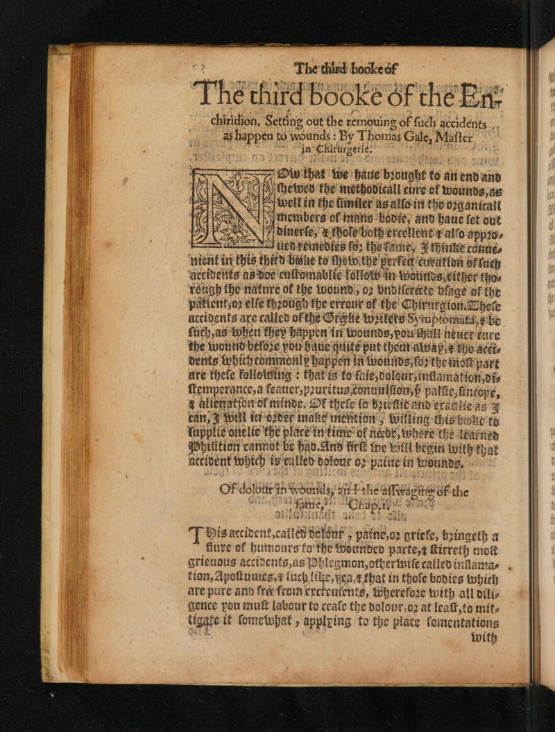 The third Booke of thé Eat chiridion, Setting otit the remouine ity fuch accidents ..., as Eee to wounds : By Thomas oan Mafter in er irtrgeric. ‘Hetwen the metbodicall cure of wounds, as &lt;i well int the fiiniler ag allo tt the o2qanicall | Ny) thembers of inatis bodice, and baue fet out Shi dinerfe, thole' ‘both ercellon€¢ alfo app ‘$commi a5 LED: reinedizs faz the Tame, ¥ trike (GfUes uieating = thitd Wane to (eto: the’ perfect! curation of fuch accidelits as doc cuifomablic {allot th Wotittos, either thos rénah the nature of the twound', o2 Yndilcreete Blage of the paticnttso2 elfe theougy the errout of the ChirerxionZ hele accidents are called ofthe Oreekte wiitets Syimptomata,e be fach,as Wher they biippen tnt Avotinds, powibal neuer cure the wound before potr batic qeiite put thet aioap,¢ thie acct dents Iwhich commonly happen in fon nts; fo’ the inet part are thefe foliotting : that is to fate, dolour;inflamation,vis emperance,a feauer,puritusconnulfion,) palt a: ‘Opes &amp; alteration of abe. DE thele fo totic and erat Sy cit, 7 WIN ie-osder make mention ; Willing this vt i i fa Cupplie oitelie the place‘in time’ of iéebe, there the dearnes gPbilition cannot be had.And firl the will besin with that | accibent which sei ilfed detour 03 pauty itt Wounds. - e ow that tbe: baie brought 6 8 anennd: ie OF dolotir’ in wounds, bale the: allan of the . te . Ct ap etapa. *] vis accivent,cattad Sathue . paine,os Wiiote bsingeth a flure of bumours fo'the eunded parte,¢ firreth mot grieuots accidents a8 PHlegmon, other ttle called tifamas tion, Apoftumies, ¢ (uch tike,vea,e that in thole bodies which are pure and free fiows epctemients, Biherefore with all dilts gence you mutt labour fo ceale the dolowr,o2 af lealt,to mits tigafe tf fomcetwpat , applying fo the place fomentations eas {with