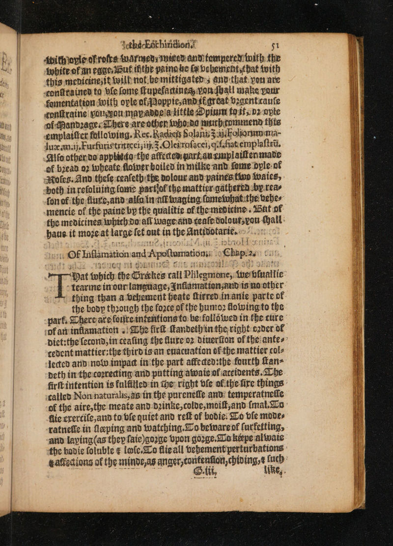 &gt; tathé Enthindien, $1 Api thiovle of rofes warnseds Iseed and temperem tort) the {whiteofan cage lbut tithe pane be fe bebement,cbat tith this mebicinesit wilh not bemittigated:s anv: that yon are contained to fe fome fupefadines vordbatl make pour famentation with ople ofqaopptesand si great beacnticanfe contraine: sousyormanadaciatittle Opium fost; pz opte oi Mandraces Shere .areothen taho:ds murhrommend {hts emplattter following. Rec. Radics Salant 3éboliormmama- Juve anni}, Furforistrittcel; ith. 3 Oletrofacel, qiffiatemplaltrt. Gifo otberde apphieda the affectem partausmplatienmade of bjead o7 wwheate floiver boiled in nitike and fome ‘byle:- of fonof:the-flute,and alfain ab imaging fometebatithe tebes the medicines ipbecbdo: alt wagnand ceafedolour,you Mall : haue it mozeat large fel ont tn the Antinotarte.. 00 os OF Inflamation:and Apoftemationy .oChapas: 6.0% 1 Sig . TQENG Sd Gees Sle ghsdgaiegs ses oa ae pep meat iobich the Grakes call Plitegmone,: tue biualtie: df -tearme irvourlanetiage, inflamationjandits noother- the boop through the force of the bute: doting fo the varf, Shere are forireinfentions to berfollowea tn the cure pict:thefecond, tn ceafing the lure oz diuerfion of the:antes: cedentmattier:the thirdisan enacuation ofthe mattter cols Jedted an now impad inthe part affeden:the-fourth fan- neth tir thecosrecting and putting awaits ofiaccidents. be firfcivitention ts fulfilled in ipe: right ble of.the-fire things : tailed Non naturalis, as tn the purenefle and’ temperatnetie of the atre,the meate and. Dinke, colde,moift,and (mal.aLo | flie crercife,and to bfe quictand reff of bodie: Bo ble modes atnefic.in laping and watching. bewarent furfefting, ‘ano laying (as they fate)gozne bpor qozge.bo keepe alwate - the bovie foluble € lofe.SLo flieall bebement perturbations gatiedions of the minde,as anger,contenfion, ebloingse oo 2 | pets eke ax | thE, OM, AbaG, .