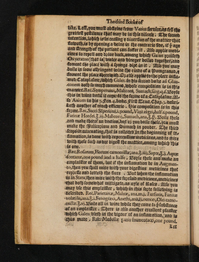 ike, aff, pou mutt abtteine troar: Veiius fernteejae td the ‘greatett petilence that may be inthis difeates ‘Bbe tecond tutention, tobtch istn ceating ¢ viuerfion of the matticr that Goweth;is by opening aveine in the contraric fide, if page and frengthiof the patient car-fuffer it . Alto applic medis ‘cites to repell and d2ine back,ameng which Galen ‘praifeth sOxyctaton(that is) waterand dineger botled togetherjana foment the place with a {pange.dipt.init/) ‘Alto You map Dotle in fome alringentwite the rinve of a Pomgranad,¢ foment the place Sherewith. Delt appietotbheiplare:infias ned: Cataplalaretohich Galen in bis fecond bake ad-Glay. conem doth fo nnch commend whole compofition isin this manner RecSempetuini, Malicont, Sumach;fing.qLiBople ‘this tr take bnil it conse to the forine ofa Cataplafine, als fo Auicen in bis 3. 5Fen.z.boke, Fir Trad. Chap.3.deleris &amp;eth another of inch efficacte:, Bis compofition isin this fozme, Rec. Succi Sépertimii,pound, Vini ni gtizhalfa,pound, Faring Hordei.g ij. Malicorsj, Sumach,ana,z.p, Satle thefe And make therofan oneion,bat'o: pou beile thefc,pou mune make the Walicoziam and Sumach in pouder, Whe thir Scopeinenacuating;that ts rollected int the beginning of the - Gamation,ts done with .repercufineanedicines,andto mire With thele fuch asnoe digel the matficr,among twbich thig 248 one, SG Sas 10 Be ohads donocd? edad on? » Rec,Rofarum,Florum carnomilla,ana.3 iti}, Sap, Sj, Agus ‘fontanz,one pound and:a halfe , Wople thefe and.imake an einplatfer of them, ‘but if the inflamation be in Augmen- -to, then pou Hall mire with your digeltine medicines that “‘veprcile and letteth the flure . Wut iebenthe inflamation #3 in Statu;then mire withthe fozefaid: medicines, medicines ‘tbat doth fomeinbat mittigate;ascople of Moles » Alto yor anay ble this emplattier , tobich tn: this forte fellowing is Welcribed, Rec,Parietarix,Maluzx, ana.mij, Furfuris, Farin : volatilis;ana.3,i, Fenograci, Anethi,anagdj.ounces, Olei:camo_ snille.3.vj. Woileall in woine tobile they come to plebditeance sof an emplatitcrs here is allo another ercellent platter Mwbich Galen bieth ti the vigour of an inflamation, and ig pus made « Ret Meduile panis {rumentacci,one pound, oaks dui AL ef