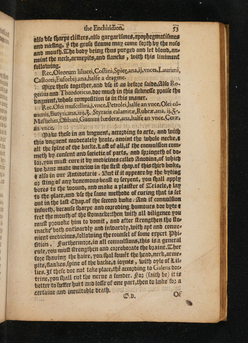 ~ the Enchiridton.. $3 Alto bfe Charpe cliffers,alfo gargarifnes,apopbeamati(mes and necfinig, ¥ the grofe fleame may come fo2th by the nofe and mouth.zbe bony-beitg thus purged and let bloud, ane noint the neck,armepits,and flancks , With this lintment followwitig. : CaftoreiEuforbij.ana.halfe adragme. , | +. Mire thele together, and ble it-as befoze {aide.Alfo Ro- ériisand Theodoricus,voe much in this ficknelle pratle the briauent, whole compolition ts in this maner. Rec.Olei rinufcellini,j.vnce.Petrolei,halfe an vnce,Olei c6- siunis, Butyrisana,itj.3..Styracis calamite,Rubrz.ana, 1j.5-. Miattiches, Olibani,Gunmmi hederz,ana hialfe.an vnce, Cerxs gicehithe?d1 02 (ietaen 12H Gidad Hp nl lsze igre s “opake thele in an onguent, accozding fo arte, and with this bnauent moderately beate, anoint the tobole necke,¢ all the fpine of the backe att of all,if fhe connulfion conv meth by.confent and forietie of parts, and {pringeth of dor 1oz,you mutt curestt by medicines called Anonina,of twbich sue bane mabe mencion in the Grit chap.of this thirt bokes € alfo in our Antivotarie.. 15ut tf itappeareby the byting 02 fingof any benemousbealt 02 ferpent, you tall apply bores fo the tuound, andimake a plaifter of Lriacle,¢ lay £0 the place,and hfe the fame metbhove of curing that ts fet aut inthe lat Chap.of the fecond boke And if conuulfion infueth, becanle (harpe and coproding humours. doc byte € fret the mouth of the Tomacke:then {with all diligence:pou muft prouske hint to vomit, and after ftrengthen the for mack¢ both.outivardly and intwardly, with apt and conues nicut medicines, following the couitfel of fome expert Pbts fitton. Furthermore, ia all conuulfions,this isa general vaie,you muk Trengthen aio cosroborate the b2aine. aber fore thauine the hatre, you (hal fomet the bead neck,arines itg,flankes,{pine of the backe;¢.topnts, with ople of Ril Lies. af thefe doe not fake placesthé accogding to Galens Dots trine,pou Mall cut foe nerne &amp; under, soz (Caith be) itis Getter to fatter burt and lofle' of one part,then to lake fo2 a esttaine and ineuitable Death. ue. } Sa be»