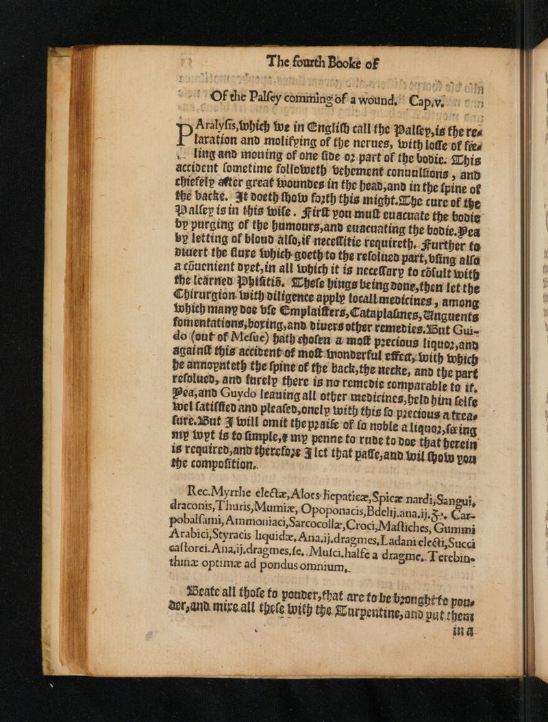 44 Hy Aralyfis, Wwbich we in Enalith catl the Palley,is the res Prharation and molifying of the nerues, with loffe of fees .. Iingand mouing of one five 02 part of the bodie: his accident fometime folleweth vehement conualions, and chiefelp after great fyoundes in the headjana in the {pine of the backe. 3é doeth fhoty fosth this might. Ibe cure of the Paltey is tn this wile. Fir&amp; you mut evacuate the bovie bp purging of the humours,and evacuating the bodie. Beg by letting of blond alto, if necellitie requireth.. Further to diwert the dure tobich goeth to the refolucd part, bfing alfa a chuentent dyet,in all tobich it is necefary to cdfult with the learned PObIGtid. Whele hings being done,then let the Chirurgion with diligence apply locall medicines, among twhich many doe bfe Cmplaitters,Cataplatines, @uguents fomenfations;boring,and. divers other remedies.’3ut Gui- do (out of Mefue) hath choten a mot p2ecious liquo2,ana again this acciventof mot monderfyl effed, with which He annopnteth the (pine of the back, the necke, and the par€ refolued,.and furelp there is no remcDdi¢c comparable to if, ea,and Guydo leaning all other medicines, beld him felfe wel (atiffied and pleated, onelp with thts fo pecious atreas fure.2But ¥ till omit the patie of lo noble a ltquo2 faing my lupe ts fo fimple,¢ my penne to rnde to doe that herein is required, and therefore 4 let that pade,and wil. hol Poy the compofition.. Rec.Myrrhe elect, Aloes hepatic, Spice nardi;Sangui, draconis,T huris,Mumiz, Opoponacis,Bdelij.ana,ij,3&gt;, Gar pobalf. ami, Ammoniaci,Sarcocolla;C roci,Maftiches, Gummi Arabici,Styracis liquide, Ana,ij,dragmes,Ladani cle&amp;ti,Succa caltorei.Ana,ij.dragmes,fe,. Mufci.halfe a dragme,. Terebine thine optim ad pondus omnium,. ASeate all thofe fo pouder,fhat are tobe boon abtte nous Ser,and.mive.all thele with the. urpentine, and put cheng _ a.