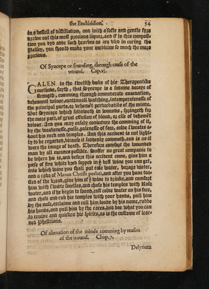 r the Enchiridion. . 64. ina veftell of diftillation, and {ith aifofte and gentle fyze pratve ont this moll precious liquoz,anbd {f fo this compotts tion pou dpd adde (uch. bearbes as are bled in curing the qpalfey, you ould make your nredicine fo ninch the moze precious, | Of Syncope or foun ing, through caufe of the « wound, Cap.yj. : - ALEN_ in the: twelfth: bake of bis: Aherapentike G methane, fapth » that Sopncope is a (odaine decape of firenath; comming fhoongh immoverate evacuation, bebement dolour,continuall {patching, intemperateneiie of But Spncope iwhich follotucth in Wounds » {ptngeth for the moze part, of great c€éulion of bloud, 02 elle of bebemet polour, dnd gou may ealely coniecture thecomming of if, by tbe iweakienetle,pulle,palenelic of face, colde {tueates a bout bis neck and. temples. Ano this accident ta not lights Ip tobe regarded, bicaule te fopnenly commeth,and is ast Wwere the image of death. Wherefore comfest the wounded mati by all meanes pollible. Suffer no great compante to be tohere bes ts,and befoze this accident come, gine him a pete of fine tobite bred fopped inp belt wine you canget, into twbich vine you hall put tole water, bozage luater, and a cabe of Manus Chrifti perlati,and after you baue foas fev of fhe bread, gine him of § tvine fo Dzinke,and comfo2e bim with Civete (inelles,and chafe his temples with Kote Gater,and if be begin fo fou nd, catt colde fvater on bis face, and chafe andrub bis tentples {with your bands, pull bine by the nofe,erclatme and call bimloude by bis name,tubbe his hands,and pull bim by the eares,and Doe what you ran forenine and quicken his fpivits,as is the cuflome of leats ed pbilitions. a , of alienation of the minde comming by reafon a ) of the wound, .. Chap.76.- 23 e&lt;: | pee Daya =