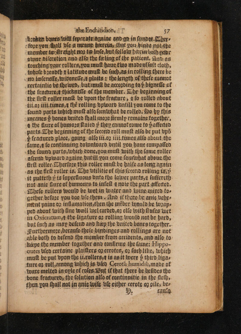 ‘Broken bones inittl feparateiagaine anbd-qo in funder. gohers fozevonithall ble a meanp breretu,:fbhat you binds notébe “member to-traight nota lofe,bubfalloty bevirbor pane owne Diferstion andalto the feling of the patient, Gun as touching pour rollers;you mn® bauetine madenafloft cloth, Awhole breadth ¢ latitude mud be fuch,as.in rolling there be no lofenede, midenetiese platts » thelength of thefe cannot cectainlic be thewend, butimuff be according top bigneffe of the fractures¢ thicknetle of the member, Bbe beainning of the firtt roller mut _be bpon thefradure, ¢ fo rolled about fete meanes f bones dnited Mall moze firmly romaine together, € the flure of travers ffaied p they cannofrome fo a ates the found parts; which pone;youmull with the fame roller afcend bplward againe, butillyou come fenivbat abou. the fir roller. Cherfose this roliet muli be baife as long again -as the Gri voller is. Dhe dttlitie of this fread rolling t;p not anic dureof humours to infelf ¢ note the part affected. Bhele rollers would be uetin water and Wine mized fos gether befose you bee blethem. ind ifthene-be ante vebes nent paine op inflamation,then the meber tuenld be to2ap- in Oxicratum y¢ tbe ligature o2-rolling ivould notbe bara, but tach as may defend and Keep the butted bones together.. ‘heepe the member fogetber ana confirme. the fame: Hippo- crates bfen cerfaine plaiffers 02 cerotes, 02 fuch like, Inbich mull be put bpowthe ttrollerss¢ is agit were p thirdligas ture.oz roll,among whichis-bies Cerotii humidit, mane of Ware melted inovle of rofes.dine if that there be befines the ‘bone fracured; the folution alfo.of continnitic.in the fet, then.pou Hall notin aniewile ble either cerote 02 piles bes WD, ERG