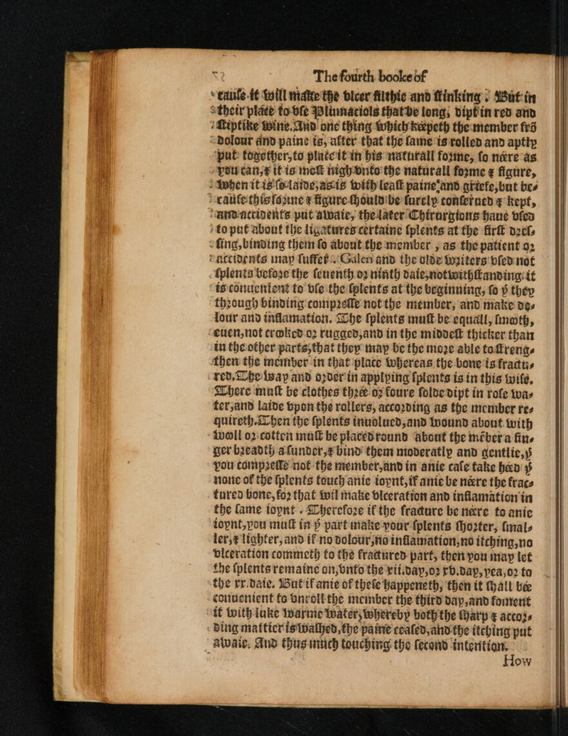 “ canle-¢ Loill nidke the blcer filthic and finking. Sat: tir athetr plate to-vfe Wlinnaciols thatbe long; dipfinred and :Qiptike Wine, Aud one thing which kepeth themember frd Bolour dnd paine ts, after that the fame is rolled and apttp ‘pul: toxether,to platcitin bis natnrall foume, fo nere as pol can,€ tt is mek wighbnto the naturall forme ¢ figure, SSwbenitis(elaide,asie with leat painelans qitefe, but bes &gt; cautethisfonne ¢ figure houlv:be furcly conferaed ¢ kept, ‘MmBaccinenfs put alpate, thelater Chirorgtons bane vfeo toput about the ligatures certaine (plents at the firlt pct: fing, binding them fo about the member , as the patient 92 caccidents may Tuffeb.Galen and the olde toaiters: bled: not . Tplents before the fenenth.o2 ninth daiesnotiwithanving: tt ts: conuchtené to ble-the tplents at the beginning, fo » thep throug binding comprefle not the member, and make o¢s four and tiflamation. Che (plents mult be equall, hnath, euen, not craked o2 rugged,and in the midoek thicker than An theotber parts, that they may be the moze able toftrena. then the member.in that-place whereas the bone is fractus ren, tbe leap and o2der in appl ping [plents is in this wife, ELhere mull be clothes the-oz foure folde dipt in role tua, ter,and latbe bpon the rollers, according as the member res quireth.sLben the fplents inuolucd,and Inound about with ivoll 02 cottci mutt be placedround about the mébera fin, ger beady alunder,€ bind them moderatly and centlie,\s You compete not the member,and in anie cafe take hen stone of the (plents touch ante topnt,if anie be nere the frace fured borte, fo2 that toil make biceratton and inflamation tn ‘the Came topnt . Sherefoze ifthe fracure be nére to anic lopnt,pou mull in p part make-your fplents to2ter, mals ler,¢ ltabfer, and if no dolowr, Ho inflamation,no itching, no dleeration commeth to the fractured part, then pou may ict fe (plents remaine on, onto the viipay,o2 rb.dayp, pea,o2 fo “the rr.date, Wuttf ante of thefe Wappeneth, then tt hall bee conuenient fo Bnrolkthe member the third day,and fonrent “it With uke Iwarnie Water; whereby both the Harp ¢ accoye Bing matticr is Walhed, the paint cealed, ahd the itching put | Alvaie, And thus uch Couching the fecond interition. , : , How