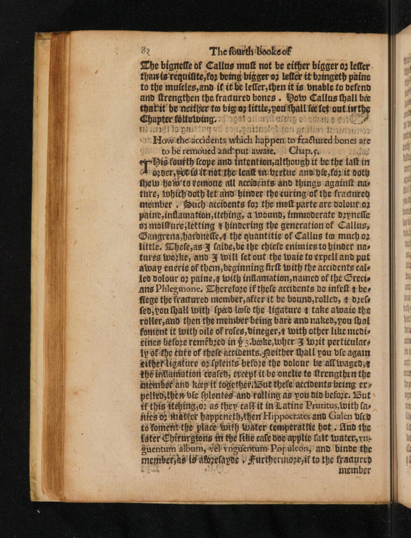 Che bignelfe of Callus mulE not be either bigger 02 letter thatts requitite,for being bigaer 02 leffer if bainaeth paine to the mufcles,and.if i€ be lefler,then it is. bnablefo defend and trengthen the fractured bones . Bow Callus thall bee thatit’ be netther ta bigs eg hageee: 0 ie nut. ee Chapter: paltyibeny2 ope Gag) To pr Howthe accidents sity tapes to oheathis ht eneiag ate to bé retrioued amdhput! aware, &gt; Chap. | bag foutth (cope aud intention,although if be the jatt in opner, poo is tnotthe leak te bertue andi hie,for/tt vath fet Hot'ts Yemotte all acciacnts' and things agatntt nap fate, ibid oeth let and binver the curing of the fractured ember . Such:atcidents for the mot parte are volont:e2 paint, inflamation,ttebing, a toound; tmnrwderate Dzpnefle oi mataresletting Ee hindering the generation of Callus, Gangrenta;hardiretle,¢ the quantitie of Callus to much oz little. Whefe,as y (aide, be the chtefe enimiesto binder nas tures toorke, and 4 will fefout the tate to crpell and put away enerie of fhem, beginning frll totth fhe accidents cals {ed dolour 02 paine,¢ with inflamiation, nained of the Orects ans Phlegmone. Wherefove if thefe accidents do infell ¢ bes fiege the fractured member, after it be bound,rolled, € dels fed, pou (hall with (pad tole the ligature ¢ take alate the roller,and then the meniber being bare and naked, pon thal foniient tf toith ole of roles, Dineger,¢ with ofber like niedis cities before remeb2ed in P 3 bake, wher F fot perficulars ly of:-the chfe of thele accidents. either Hail pou ble again either ligatiire ox {pletiis before the dolonr be-all wagen;¢ the inflantation: cealeh, speeptit-be onelie fo Ttrengthen the aidmbst ahd kep'it foretheriibut thele accidents being ery pelted; thew ‘ble Hlentes-and ralling as pou din befoze. Wut af this ‘eying jo2 as they calltt tndLatine Pruritus,twith fas fies 62 tha tter bhappencth, Gen Hippoctates and Galen bfca fo fonent-the place With Water temperattic hot. And the Later Chirurgioris i the Fle cafe Hor'applte Catt tuater, yn: Suentum album, -vel vngweritum Populcon,’ and binde the menibersts ts atipetayne y Furthermare, tf to the fractured niember