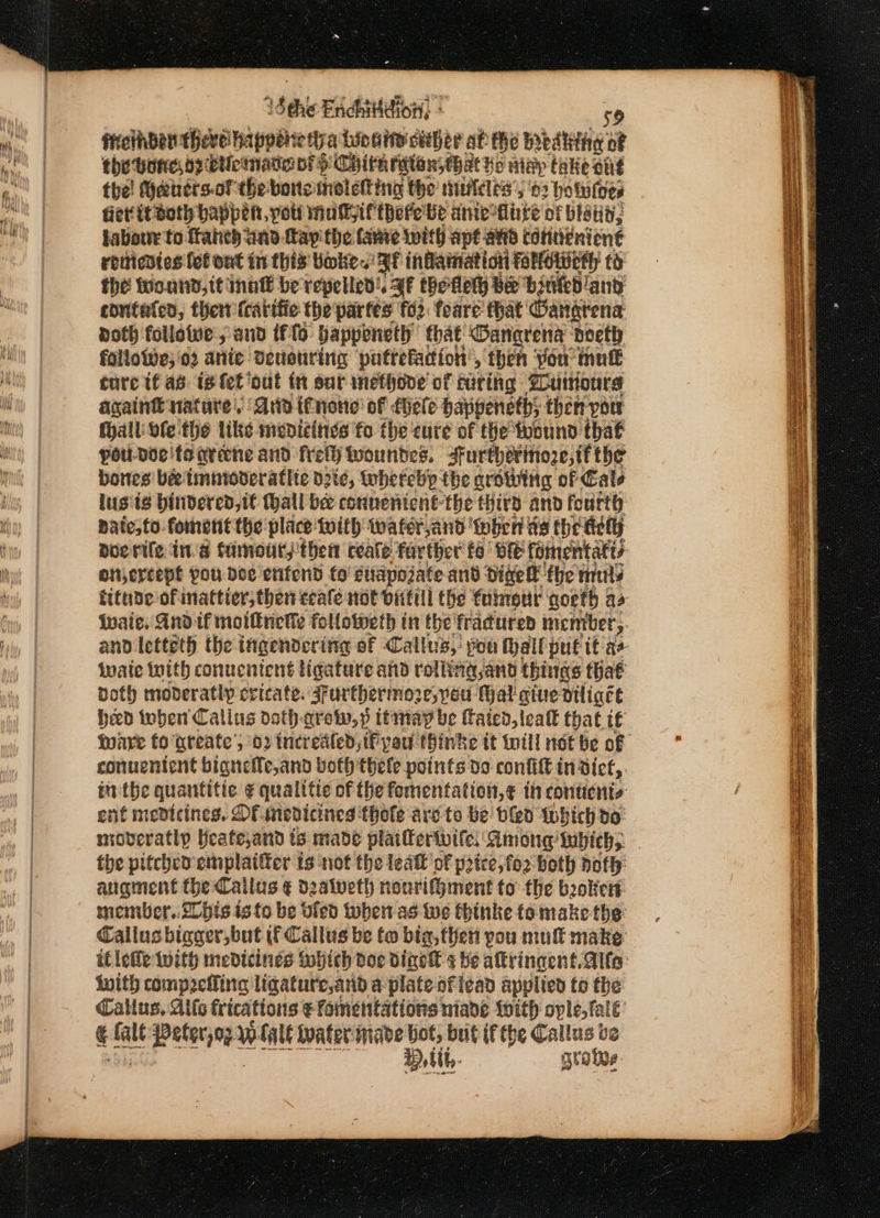 1§ the Enchitdion, ° é ffcthber thevelhapperie tira Lindy skther af the mbattie: a the bone o2 cle made of pH Chith ration, hat hs nidp take ong the! Gehersof the bortemoletting the muldles 02 hotutoes fer itdsoth happen, pot! nat if there be anieiinre of bistit, fabour to frahe) and fay the favre with ape avd condénien€ reiticdies fet ont in this Boke. Af inflamnation Falowery to the wound, itinalt be repelled. FF thotlety be ‘binkd and couitaled, ther (cartiic the partes fo2: foare: that Oangrena doth followe:; and {flo bappeneth that Ganarena doeth falloive;'o2 atiie Deuonring pattefacion’, ‘then you mutt ture tf as is fet ‘out in sur inethone of curing Zurours again natare. rio enone of {hele bappeneths then-yow fhall ofe the like medizinies fo the cure of the toound that pow-ddeifoarine and frelh woundes. surtherinoze;if the bones bee timmoveratlie die, toherebp the growing of Cale lusts hindered, it Wall bee connenient-the third and fourth: pate, to. foment the place with wafer and ‘when ae the dill) Doe rile ina famott; then ceale farther ta ve fomentatis otercepl pou doe ‘enfend fo fuiapojate and Dige fhe nls fitude of inattier, then ceale not bitill the fdimour qoeth as Wwaie. And if moiltnekhe followeth in the fracured incmiber, and letteth the ingendering of Callus, pon hall put if ar wate with conueniené ligature and rolling,and things that both moderatly cvicate. Furthermore, pou Hal give diligcée hed toben Callus doth qrew,»p ttmay be ftaicd,leatt that if ware to areate’; 02 incrested, iF yan thinke tt till not be of conuentent bigneffe,and both thele points do confift in: diet, inthe quantitic. ¢ qualitie of the fomentation,¢ in conticnis ent menicines. Of-medicines thole are to be bled Which do: moveratly Heate,and is made plaittertbife: Among’ ubichs. | the pitched emplaifter ts not the leatt of price, fo2 both poth: augment the Callus ¢ d2alweth nourif}ment to the bokert member..20bis isto be vied when as Wwe fhinke fo make the Callus bigger, but if Callus be to bia, then you mull make itletle With medicines Mhich doe digek s be altringent.Alfo: with compelling ligature,and a plate af lead applied to the Callus, Alls fricattons e fomentations niade With ovle, fale é fale i Peters WLalé Water made Lot, but if the Callus be H,tt,- grate