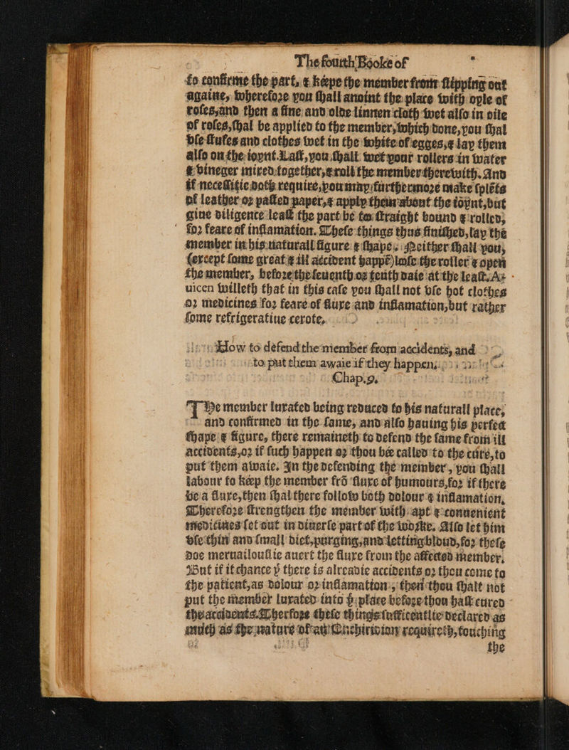 3 The fourth’Boc : 16 s60ke of ? fo confirine thepart, ¢ heepe the member frotr flipping ont againe, therefore yor Mall anoint the: place toith ople of tofes,and ther a fine aud olde linnen cloth twet alfo in pile of rofes,thal be applied to the member, iwbieh bone, you fal ble fufes and clothes wet in the whiteofeqgesse lay them allo on the: ioynt ial, you thalt wet your rollers in water € Vineger mired.together,eralt the membertheretwith. ano Af necellifie both require, pountay furthermore ntake {plets pf leather-o2 paflen paper, apply them abont the toint,but gine diligente lea the part be terttraight bound g:rollen, inember lt bis.tiaturall figure e(hape. either Hall you, (ercept fome great ¢ ill adcibent bappe)lmfethe roller ¢ open fhemember, befoze'thefenenth oz terth vaie ‘at the lealt. As uicen twilleth that in this cafe you hall not ofe hot clothes 02 medicines fo2 feare.of fure and inflamation,but rather fome refrigerating cerote, 2 icon Telow to defend the miemtber from ‘accidents, and ie : ‘to. put them awaie if they happen;: ; 13 ps Toa | Chap.9, mee jsinget T ie member lurated being reduced to bis naturall place, and confirmed ta the fame, andallo bauing bis perfea fhape ¢ igure, there rematueth to defend the fame fromm tit accidents,o2 tf fuch bappen a2 thou bee callen'to the cate, to put them awaie. Jn the defending the member’, pou thal! labour fo keep the menrber frd ‘flare of humou ts,fo2 if tbere bea fure, then (hal there folloty both oplour'¢ inflamation, herefore Trengthen the member with: ape econnenient nfediciaes [of out tn dtuerle partof the twbske, Allo tet im olethin anv {mall biel, purging ana letting bloud,fo2 thefe doe meruailoulite auert the flure from the affected member, IBul if itcbance y there ts alreadic accidents 02 thou come to the patient,as dolour o2inflamatton:, then thou thalt not put the member luvated into piplace befogethou batt cured theaccivents.*herfope thete thingstatticentlte neclaren as aie) as the wature ofaw Cichirision requires, touching 38) esata Gt the