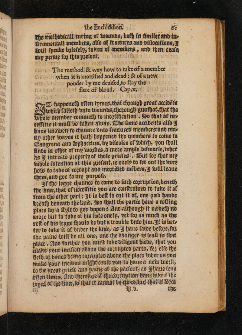 ~ the Enchi:idion: BY the methovicalf curing of wounds, both int fimiler and int firamentall members, alfo of fractures and diflocations, x Gviil {peake beiefelp, taken of members, and then ceale sny pete fog thispoeient. re The method’ &amp; way how to take of a member when it 4s mottified and dead: &amp; of anew pouder by me deuifed,to ftay the : “0! flux of bloads Capyxye © su= happenteth often tpmes, that though areat accioets EN\ewpich falleth onto Wwotinds, thorough guntgot, that the fopole member cometh to moztification . So that of nes critic ff mu be taken aay. he fame accidents alfo Z haue Kriowen fo chaunce Onto fractured members:and mas np other fwapes it hath happened the members fo come fo ®angrena and Sphacelus, by dileates ot tobich, vou hall finde in other of my Wworkes, a moze ample dDifcourfe, tuber ig 4 intreate properly of thole gricfes .: I5ut foz that my {hole intention at this prctent; ts onely to (ef out the way how fo take of coztapt and mogtified mebets,¥ twill leaug themz,and aoe fomip purpole, af the leage chaunice to come fo fach cogrupfton, beneth the kne,that of neceflitie pou are conftrained fo take it of froin the other parts Zt is bet fo ent IC of, one god bande bedth beneath the knee. So Wall the partie baue a refting place fo2'a Myplt to doe Dppon? And although it nedeth no moze but to take of bis fwte onely, pet fo2as much as the ret of bis leage fhoulo be but a trouble Onto him. Ie is bete ferfo take it of onder the knee, as J bane fatoe before, fo2 the paine twill be all ‘one, and the daunger- is leall ti that tice’. And farther pou mutt fake viligent heede, that-pou niate pouriticifot aboue the covtipted parts, fo2 ‘elfe the Felh.03 hanes being corrupted aboue the place wher as you take pout incifor mish caule pon fo bauea neto work, to theardat utiefe and pattie of fhe pactent; as bane fene affen tines, Anv chereioge f He: corruption bane taker? the doping Of che'litie, fo that — a a) » Vo g