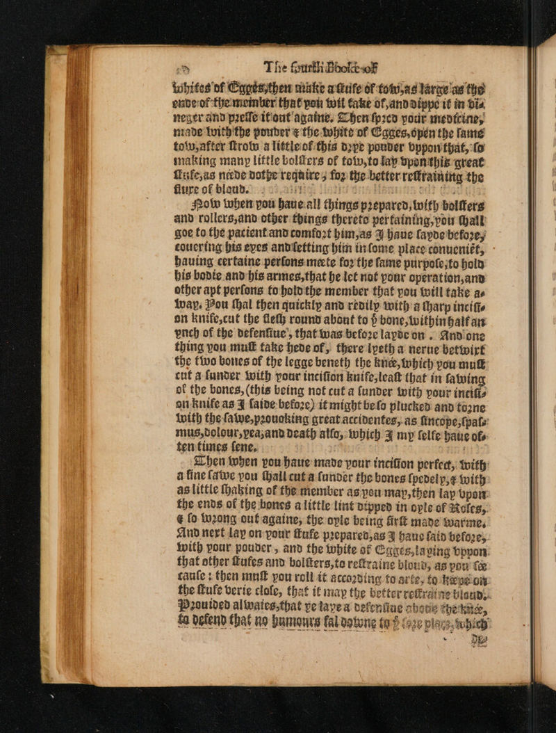 dene aon &gt; The fsurth Bookew¥F tibites of Copesythew minke a tieife of totilad larae’as the enberof-themeinker that poh tott take of,anddippe it in die neger and prelle ifiont againe, Bhentp2cd your meotcine, nade lwith'the pouder ¢ the tubite of Cages, open the tante tolv after Tro a ltttleof this dppe ponder byponthat, fo making many little boliers of tolv,to lay bpon this areat flife,as neede dofpe require 5 fog the better reftrainity the Glure of blaud.:).y ci einigl Uistid dns Marina od? tae Show tobe pou haue.all things prepared, with bolfters and rollers,and other things therete perfaintna,pow Wall goe fo the pattentand comfort bim,as 4 haue favde before; coucring bis eyes andietting bin tiifome place conuentét, hauing certaine perfonsmecte for the fame purpole;to hold bis bopdte and bis armes,that he let not your operation,ana other apt perfons to bolo the member that you twill take as Iway. Pou hal then quickly and redily mith a tharp inci tte on knife,cut the Get round about to } bone, twithingalf aw pnch of the defenfine’, thatiwas before lapse on . Anvdione thing you mul fake hede of, there iveth a nerue betwirt ‘the tivo bones of the legge beneth the knee, iwbich you mut cut a funder with pour incifion knife, leat that in taming of the bones, (this being not cut a (under twith pour incifis onuknife as ¥ {aide befoze) it might belo plucked and tozne inith the falve,peoucking great accinentes,.as fincope,tpafs: mus,dolour,peasand death allo, twbich. ¥ my felfe haus of ten times fene,. aT 30 When then pou haue made pour tncifion perfert,: with: a fine fate pou (hall cut a funder the bones {pedelpj¢ with aslittle haking of the member as pou map,then lap Vpow fhe ends of the bones alittle lint nipped in ople of Moles, @ fo. IMzong out ggaine, the ople being firt mane twatme, And neve lay on your fafe preparedjas y haue fain befo2e). With pour pouder, and the white af Cages,laping boon. that other fufes and boltters,to rettraine blond, as pow fe caufe : then mn pou roll it according torte, fo Keven. the fufe verie clofe, that if may the better reffraine bisuD,. goutded alivates,that yetlayea defeniiae abode thekuc, £o defend that io humours fal ogtong to (o2e place, twbiey - &gt; Bey